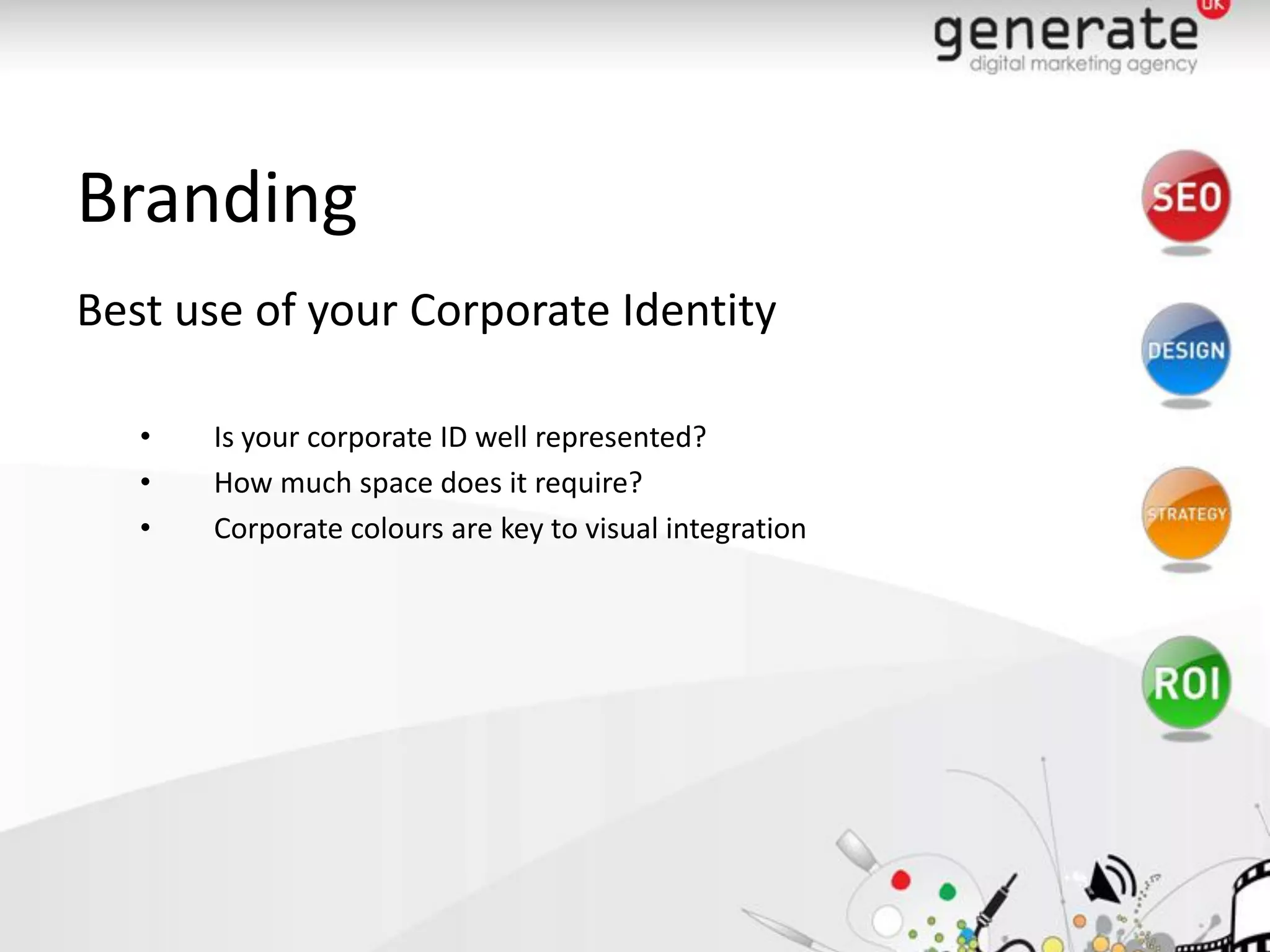 Branding
Best use of your Corporate Identity

   •   Is your corporate ID well represented?
   •   How much space does it require?
   •   Corporate colours are key to visual integration
 