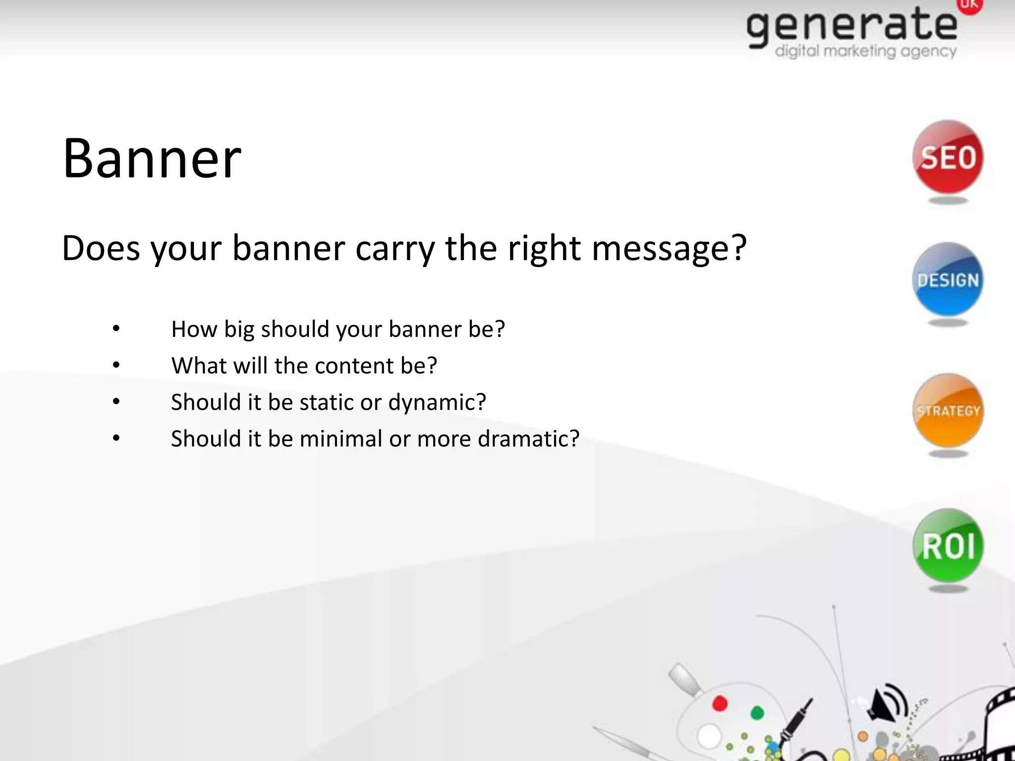 Banner
Does your banner carry the right message?
   •   How big should your banner be?
   •   What will the content be?
   •   Should it be static or dynamic?
   •   Should it be minimal or more dramatic?
 