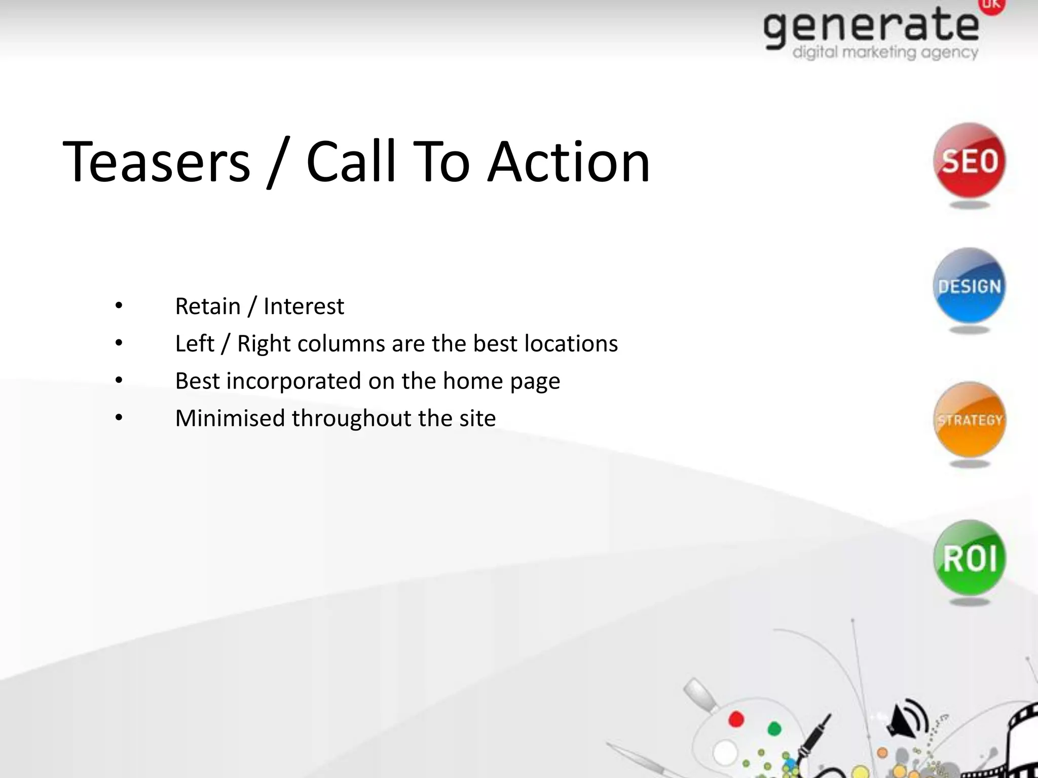 Teasers / Call To Action

  •   Retain / Interest
  •   Left / Right columns are the best locations
  •   Best incorporated on the home page
  •   Minimised throughout the site
 
