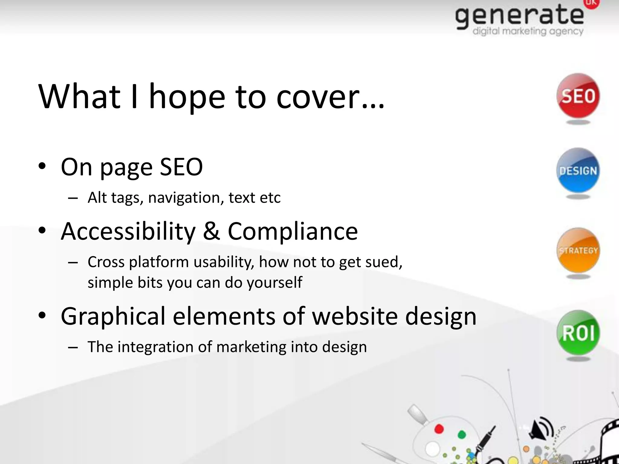 What I hope to cover…
• On page SEO
  – Alt tags, navigation, text etc

• Accessibility & Compliance
  – Cross platform usability, how not to get sued,
    simple bits you can do yourself

• Graphical elements of website design
  – The integration of marketing into design
 