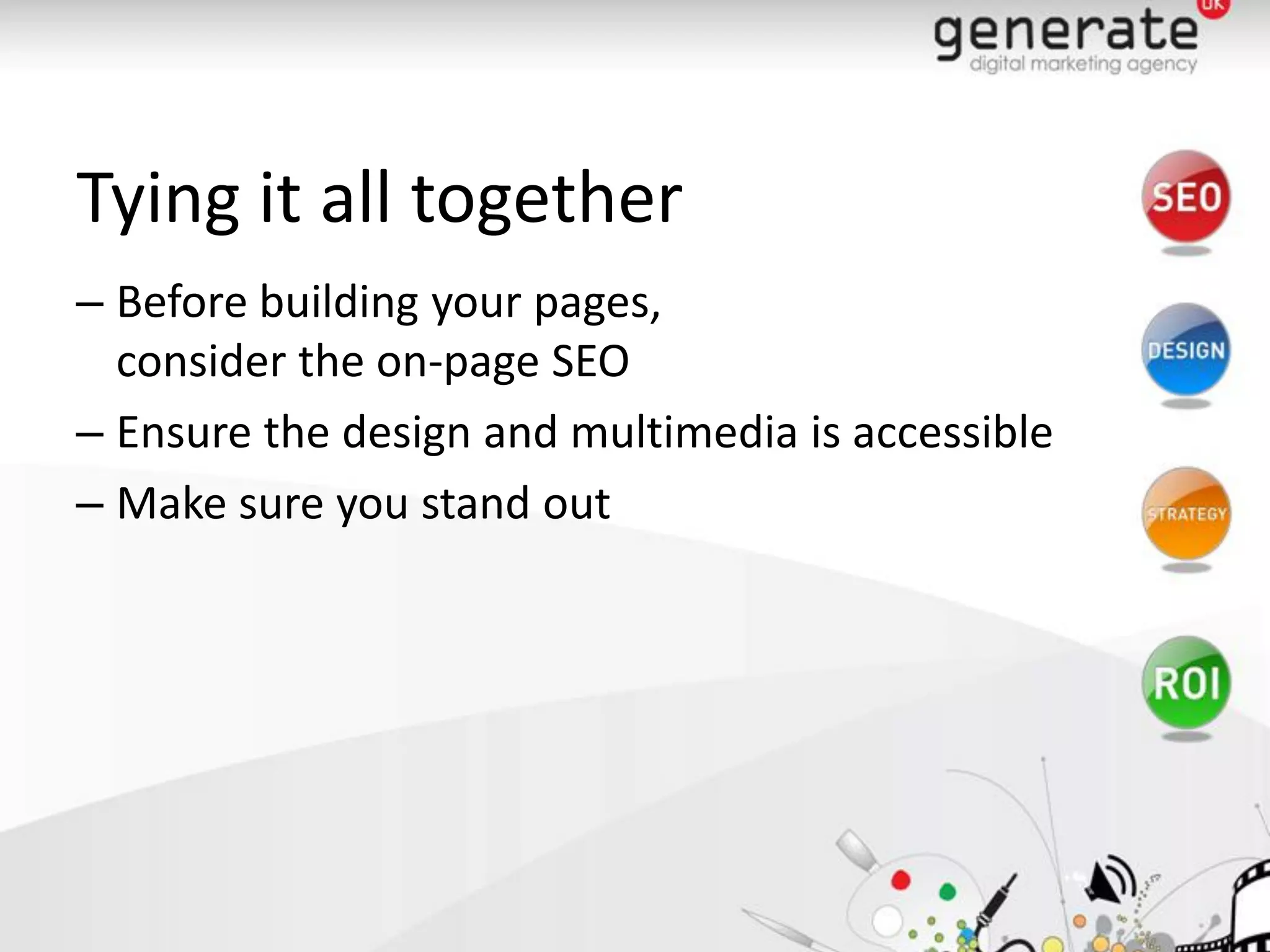 Tying it all together
– Before building your pages,
  consider the on-page SEO
– Ensure the design and multimedia is accessible
– Make sure you stand out
 
