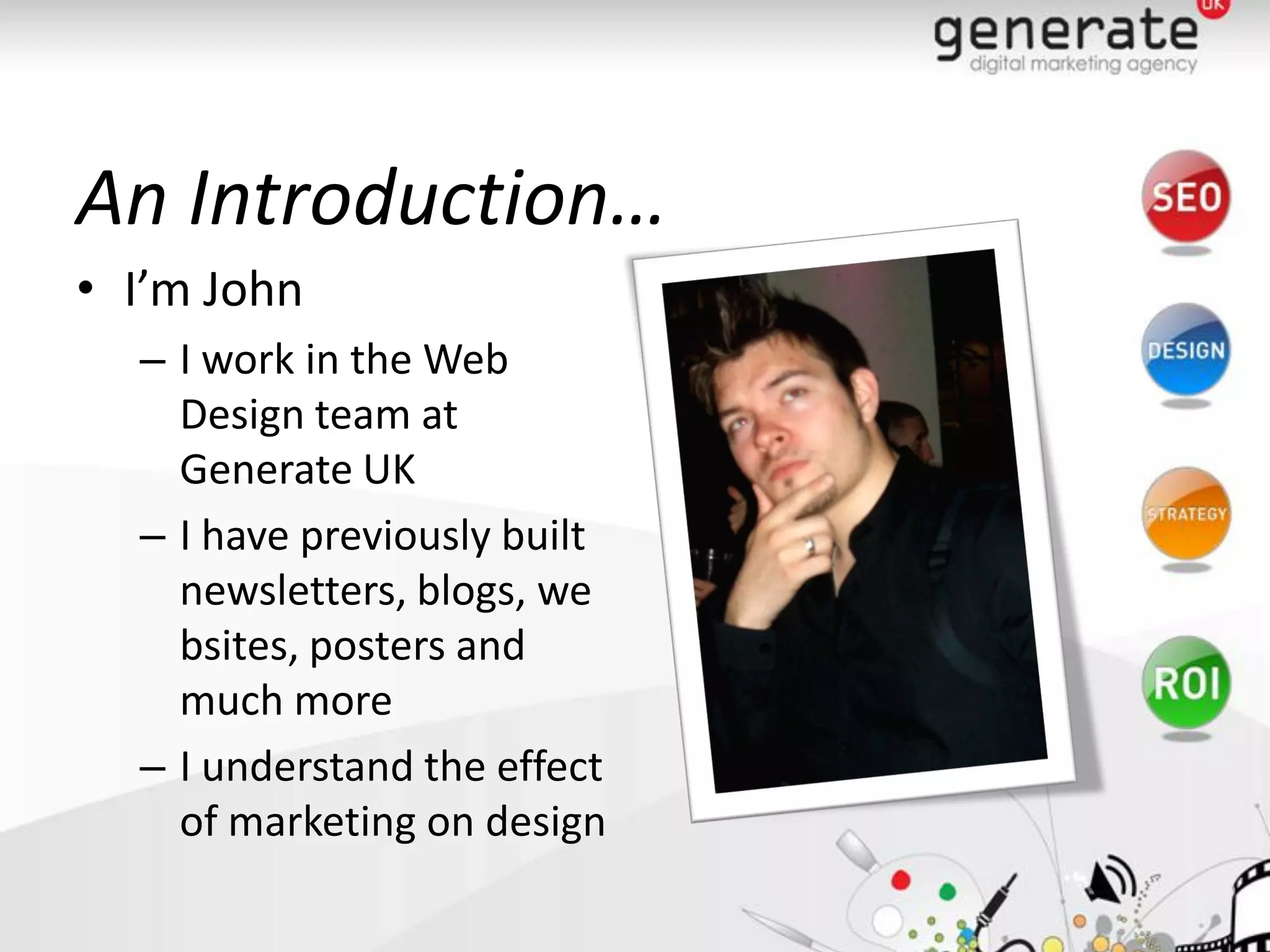 An Introduction…
• I’m John
  – I work in the Web
    Design team at
    Generate UK
  – I have previously built
    newsletters, blogs, we
    bsites, posters and
    much more
  – I understand the effect
    of marketing on design
 