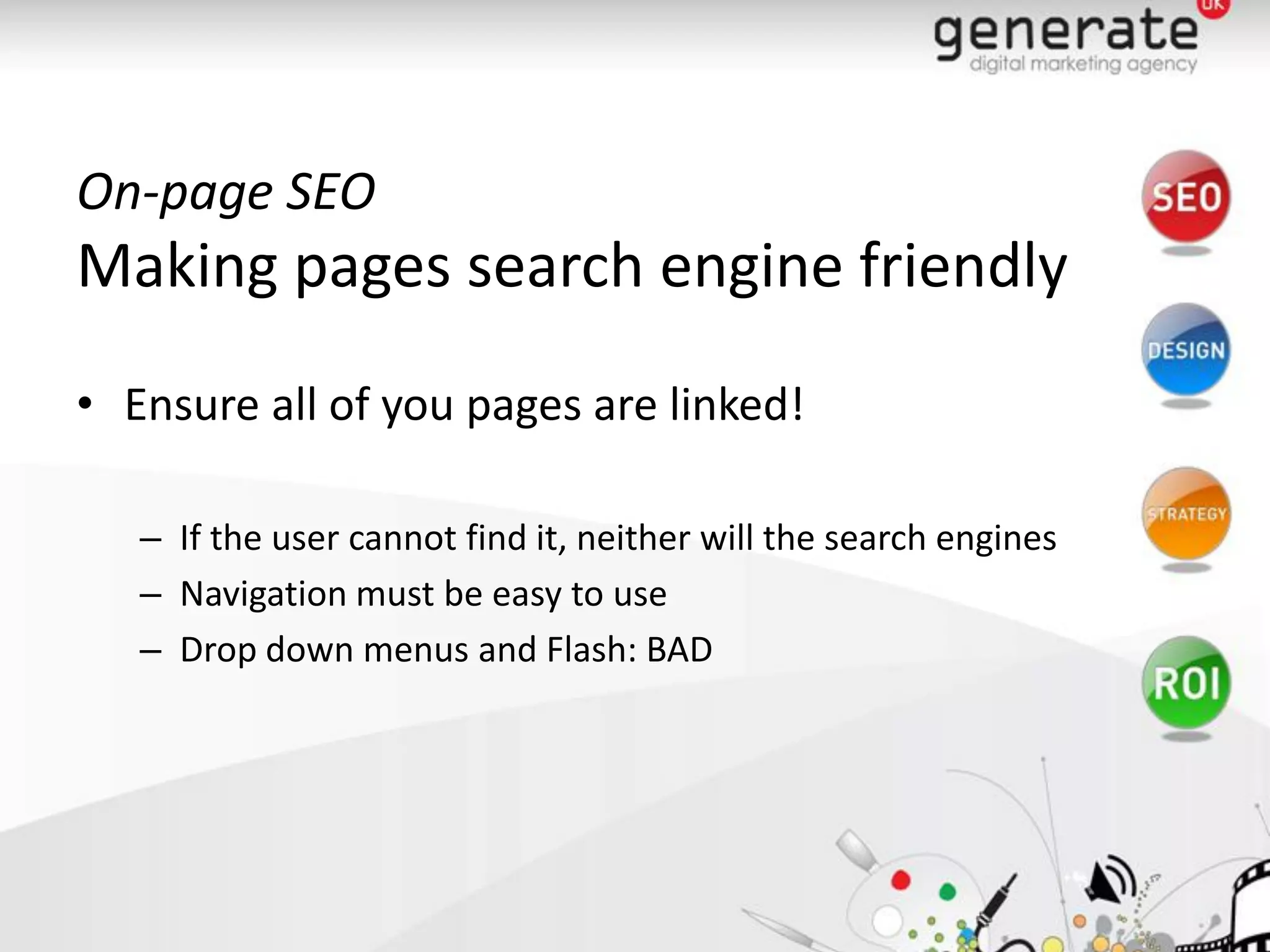 On-page SEO
Making pages search engine friendly
• Ensure all of you pages are linked!

   – If the user cannot find it, neither will the search engines
   – Navigation must be easy to use
   – Drop down menus and Flash: BAD
 