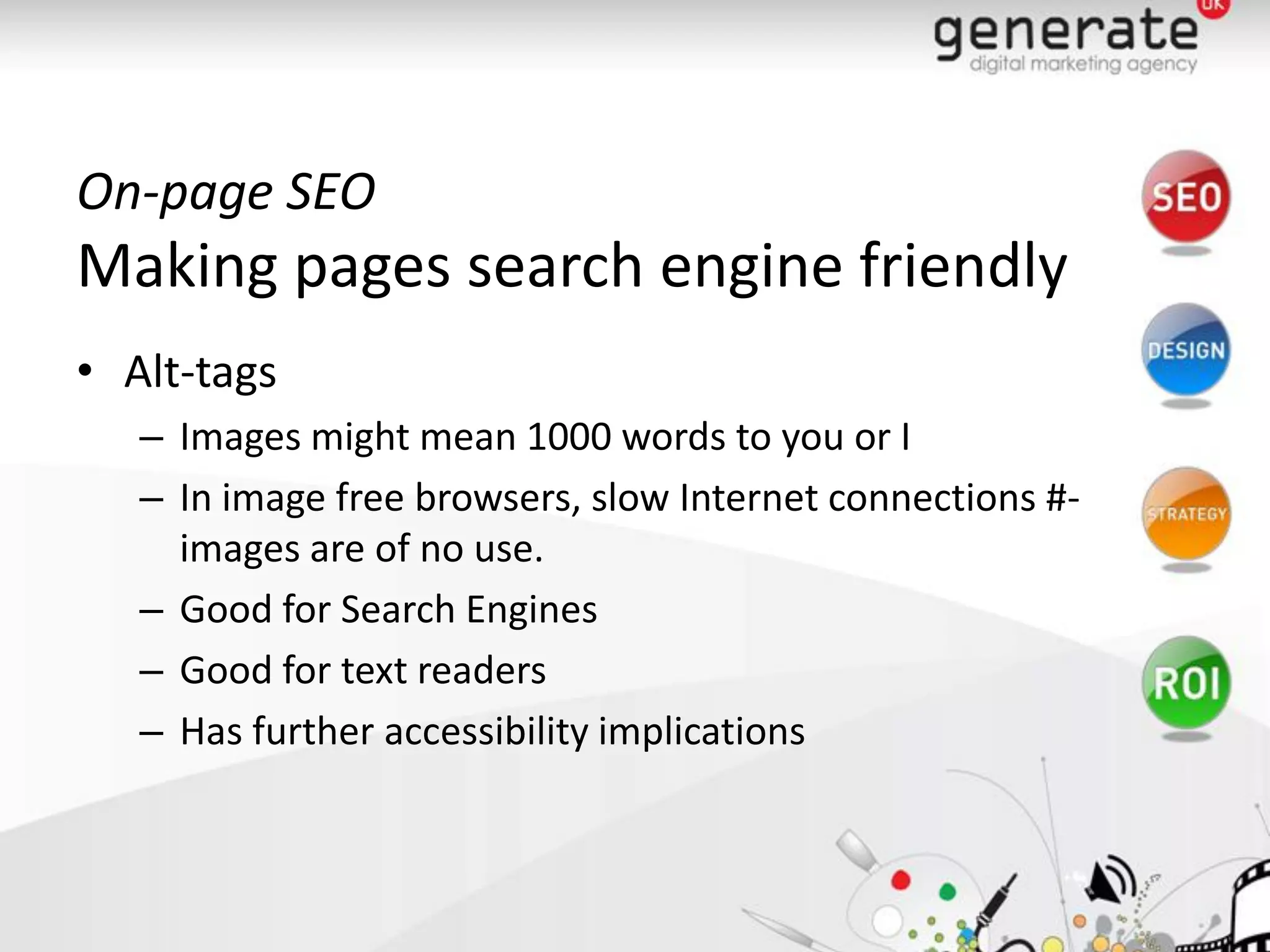 On-page SEO
Making pages search engine friendly
• Alt-tags
   – Images might mean 1000 words to you or I
   – In image free browsers, slow Internet connections #-
     images are of no use.
   – Good for Search Engines
   – Good for text readers
   – Has further accessibility implications
 