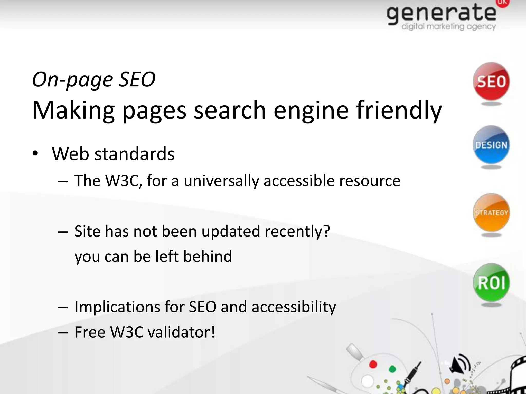On-page SEO
Making pages search engine friendly
• Web standards
  – The W3C, for a universally accessible resource

  – Site has not been updated recently?
    you can be left behind

  – Implications for SEO and accessibility
  – Free W3C validator!
 