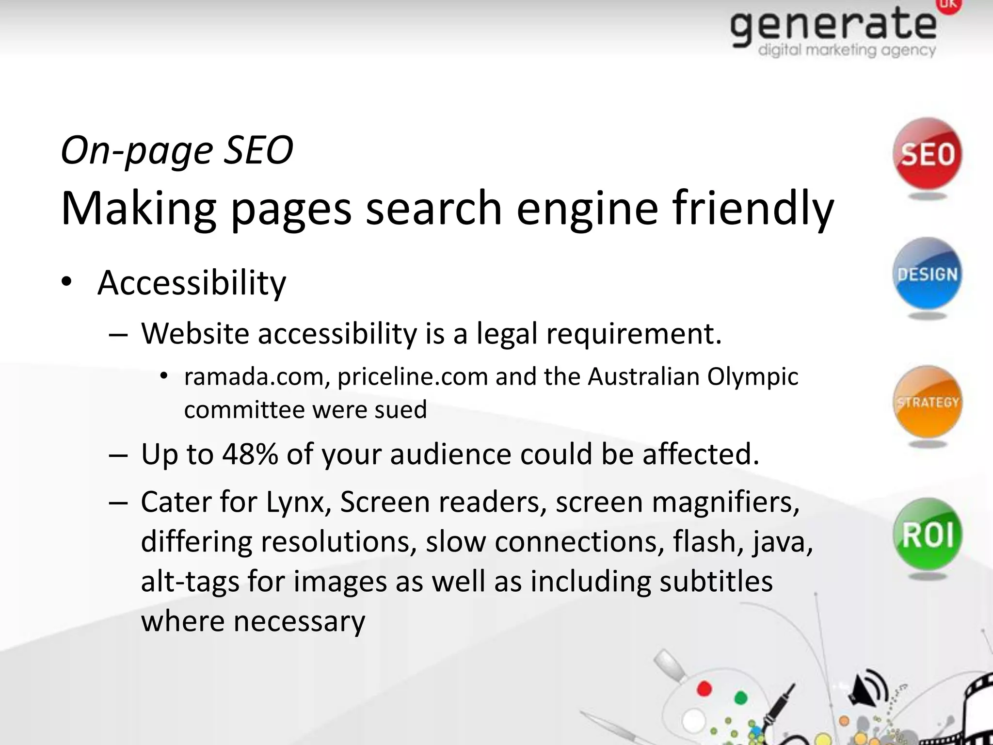 On-page SEO
Making pages search engine friendly
• Accessibility
   – Website accessibility is a legal requirement.
      • ramada.com, priceline.com and the Australian Olympic
        committee were sued
   – Up to 48% of your audience could be affected.
   – Cater for Lynx, Screen readers, screen magnifiers,
     differing resolutions, slow connections, flash, java,
     alt-tags for images as well as including subtitles
     where necessary
 