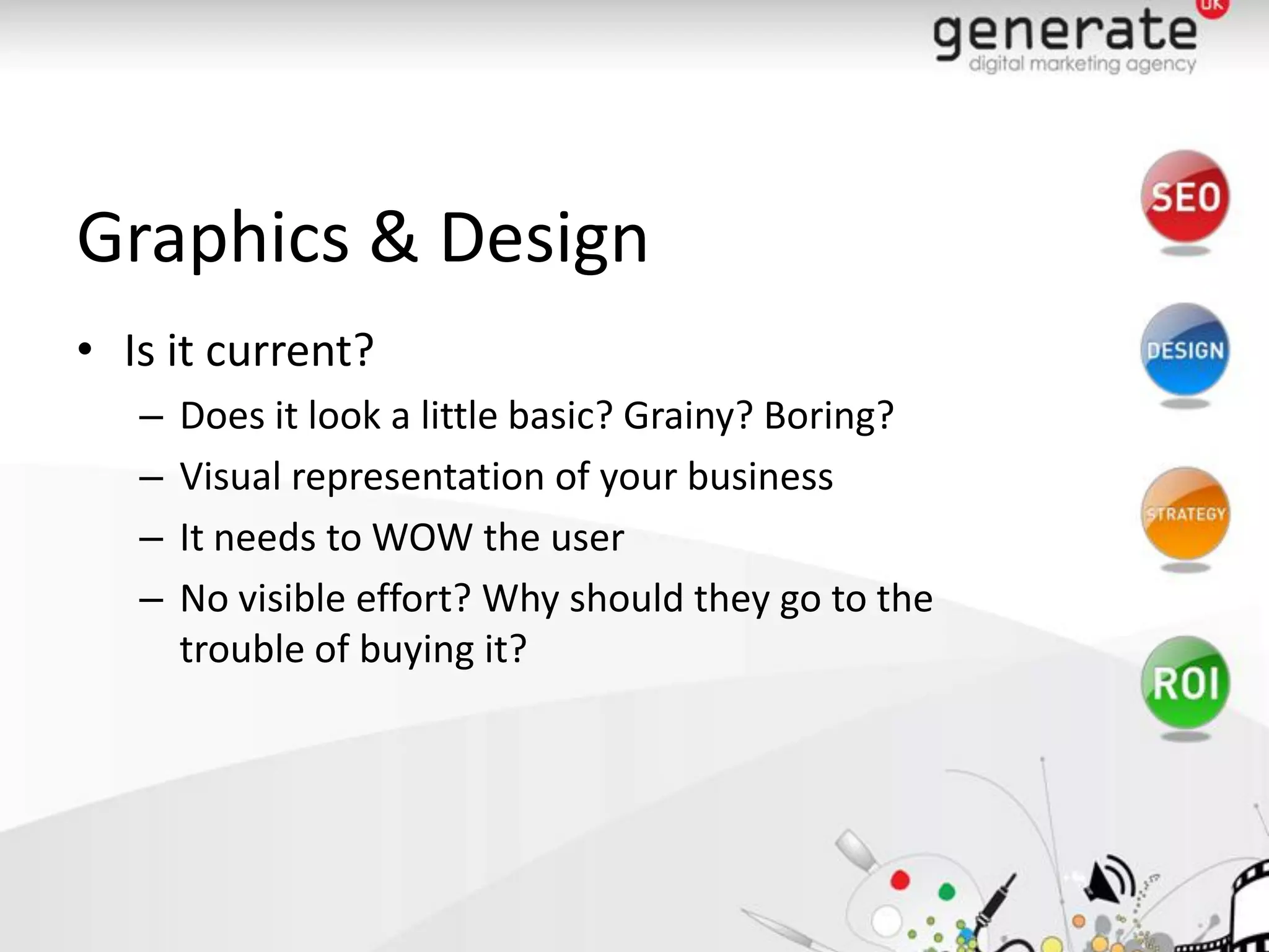 Graphics & Design
• Is it current?
   –   Does it look a little basic? Grainy? Boring?
   –   Visual representation of your business
   –   It needs to WOW the user
   –   No visible effort? Why should they go to the
       trouble of buying it?
 