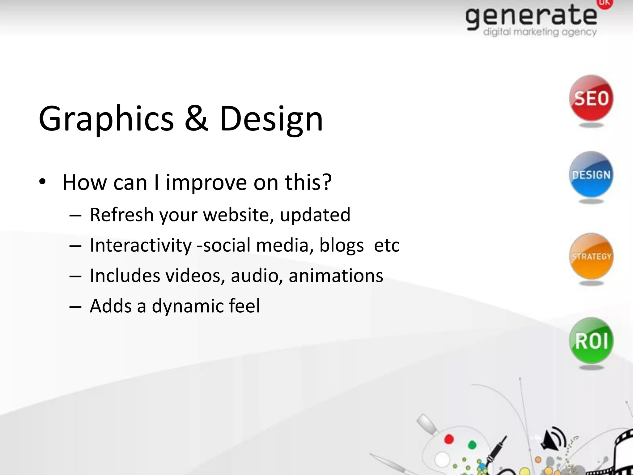 Graphics & Design
• How can I improve on this?
   –   Refresh your website, updated
   –   Interactivity -social media, blogs etc
   –   Includes videos, audio, animations
   –   Adds a dynamic feel
 