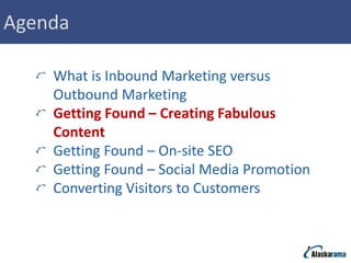 Agenda

    What is Inbound Marketing versus
    Outbound Marketing
    Getting Found – Creating Fabulous
    Content
    Getting Found – On-site SEO
    Getting Found – Social Media Promotion
    Converting Visitors to Customers
 