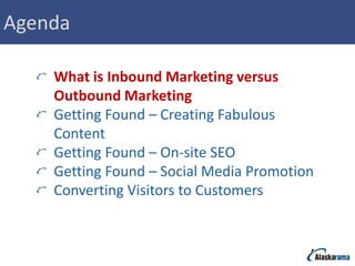Agenda

    What is Inbound Marketing versus
    Outbound Marketing
    Getting Found – Creating Fabulous
    Content
    Getting Found – On-site SEO
    Getting Found – Social Media Promotion
    Converting Visitors to Customers
 