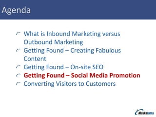Agenda

    What is Inbound Marketing versus
    Outbound Marketing
    Getting Found – Creating Fabulous
    Content
    Getting Found – On-site SEO
    Getting Found – Social Media Promotion
    Converting Visitors to Customers
 