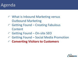 Agenda

    What is Inbound Marketing versus
    Outbound Marketing
    Getting Found – Creating Fabulous
    Content
    Getting Found – On-site SEO
    Getting Found – Social Media Promotion
    Converting Visitors to Customers
 