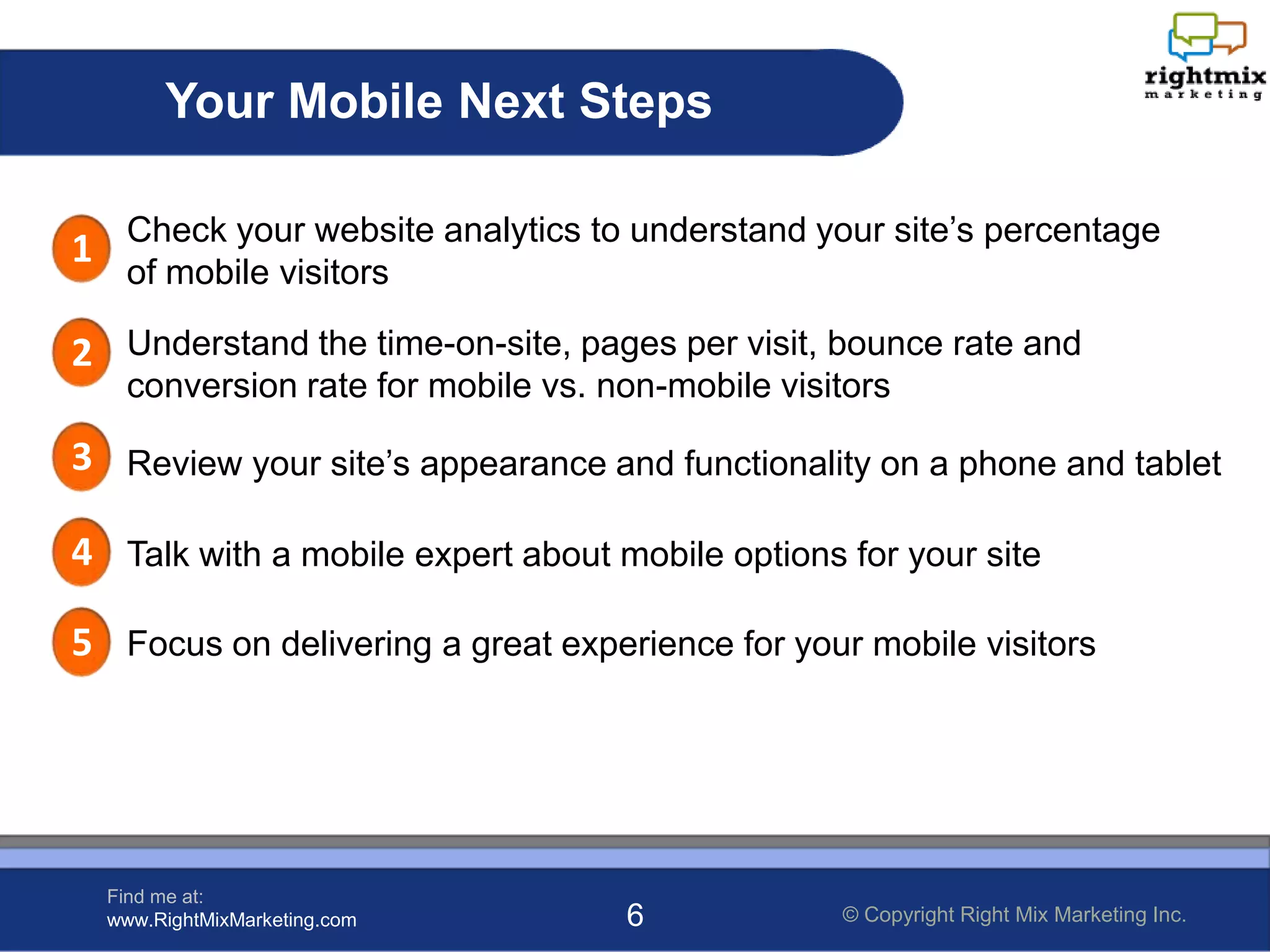 Your Mobile Next Steps

1 Check your website analytics to understand your site’s percentage
   of mobile visitors

2 Understand the time-on-site, pages per visit, bounce rate and
   conversion rate for mobile vs. non-mobile visitors

3 Review your site’s appearance and functionality on a phone and tablet

4 Talk with a mobile expert about mobile options for your site

5 Focus on delivering a great experience for your mobile visitors




  Find me at:
  www.RightMixMarketing.com        6             © Copyright Right Mix Marketing Inc.
 
