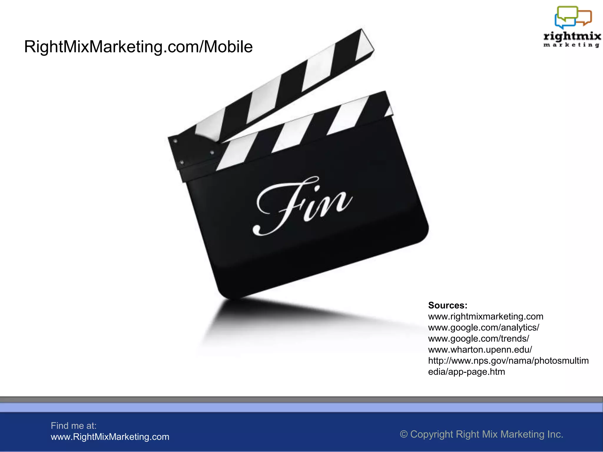 RightMixMarketing.com/Mobile




                                     Sources:
                                     www.rightmixmarketing.com
                                     www.google.com/analytics/
                                     www.google.com/trends/
                                     www.wharton.upenn.edu/
                                     http://www.nps.gov/nama/photosmultim
                                     edia/app-page.htm




   Find me at:
   www.RightMixMarketing.com   © Copyright Right Mix Marketing Inc.
 