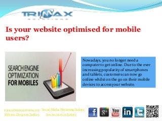 Is your website optimised for mobile
 users?

                                                     Nowadays, you no longer need a
                                                     computer to get online. Due to the ever
                                                     increasing popularity of smartphones
                                                     and tablets, customers can now go
                                                     online whilst on the go on their mobile
                                                     devices to access your website.




 www.trimaxsolutions.com Social Media Marketing Sydney
www.trimaxsolutions.com              Web design package
 Website Design in Sydney     Seo ServicesPackage
                                     SEO in Sydney
Social Media Marketing Services
 
