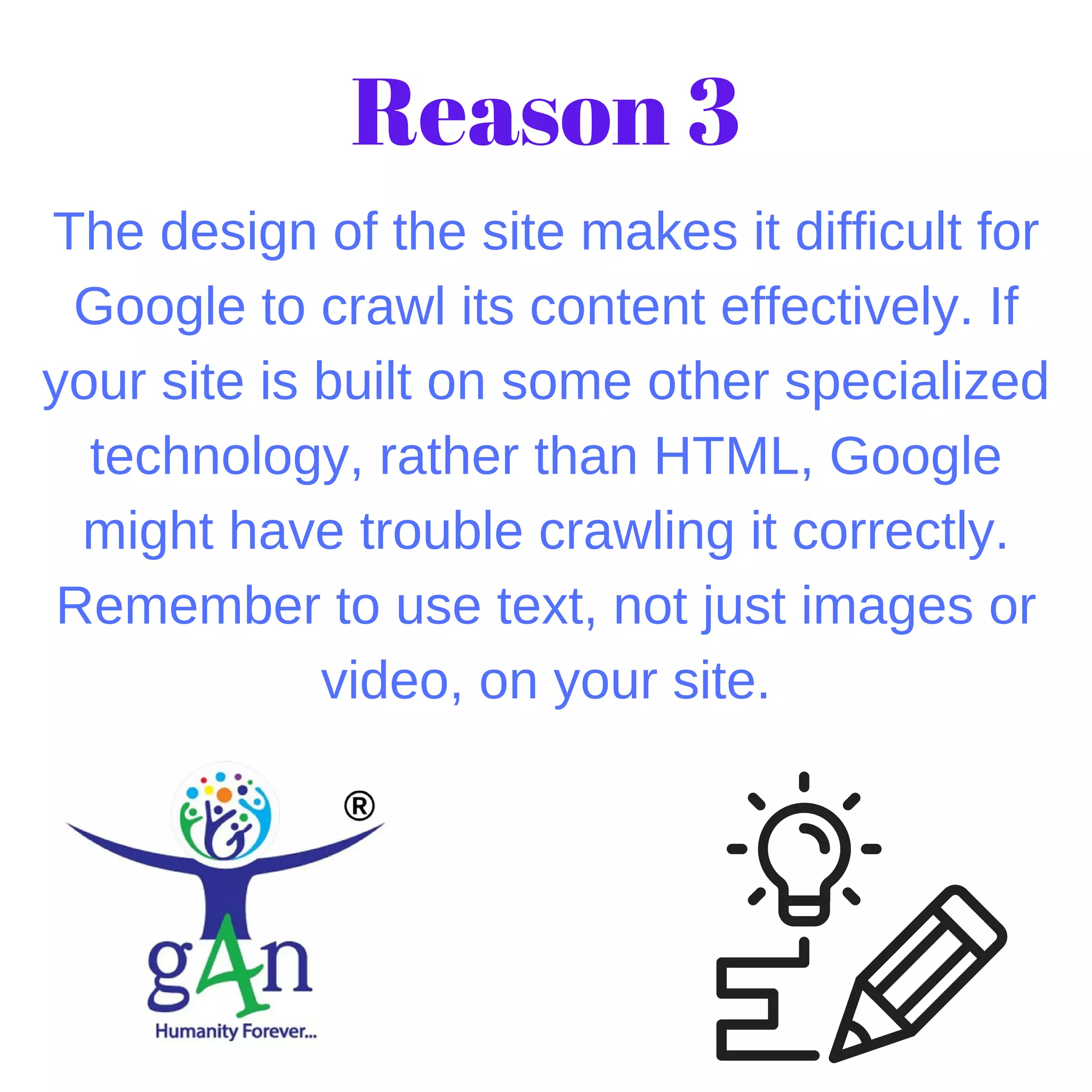 The design of the site makes it difficult for
Google to crawl its content effectively. If
your site is built on some other specialized
technology, rather than HTML, Google
might have trouble crawling it correctly.
Remember to use text, not just images or
video, on your site.
Reason 3
 
