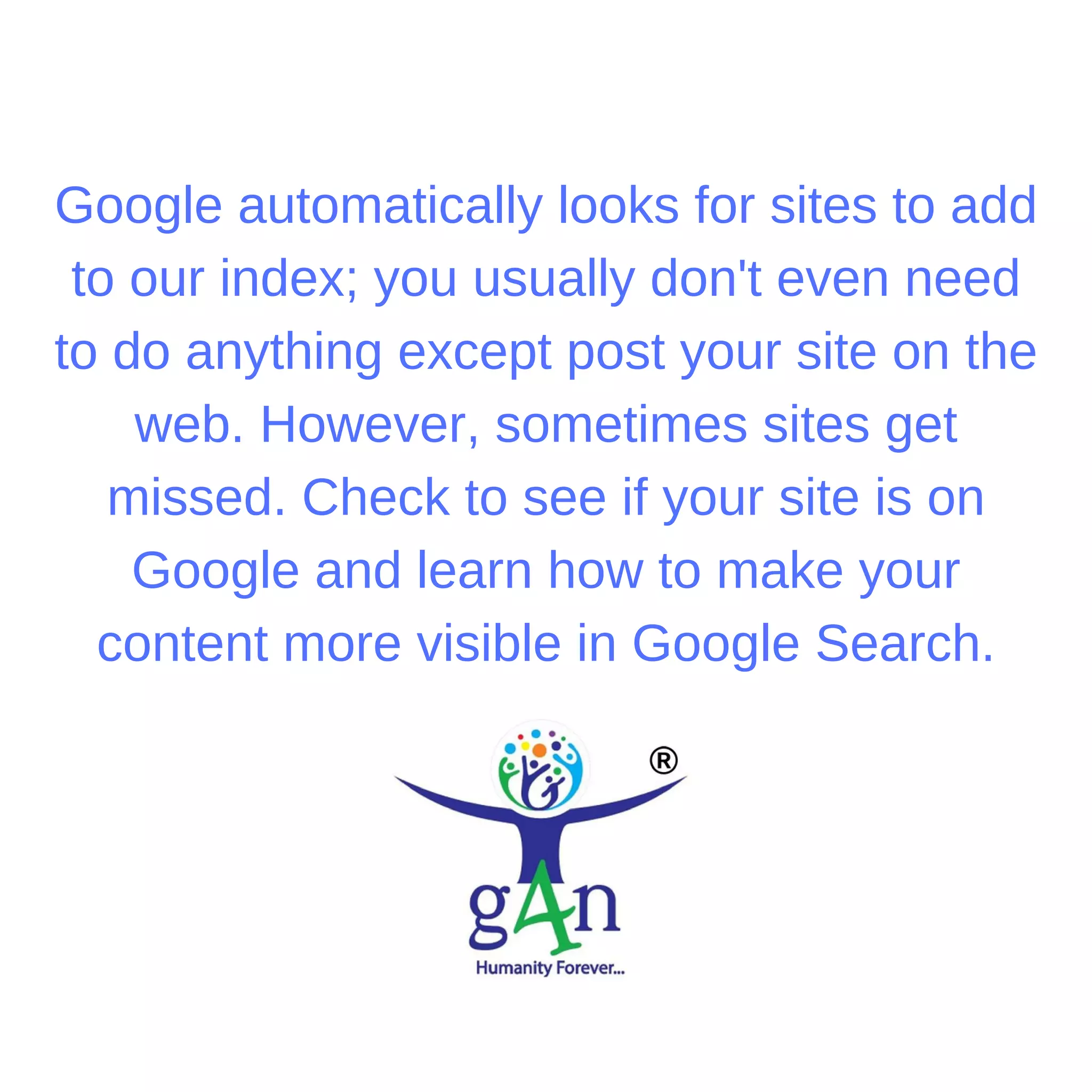 Google automatically looks for sites to add
to our index; you usually don't even need
to do anything except post your site on the
web. However, sometimes sites get
missed. Check to see if your site is on
Google and learn how to make your
content more visible in Google Search.
 