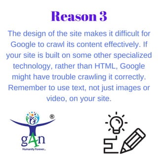 The design of the site makes it difficult for
Google to crawl its content effectively. If
your site is built on some other specialized
technology, rather than HTML, Google
might have trouble crawling it correctly.
Remember to use text, not just images or
video, on your site.
Reason 3
 