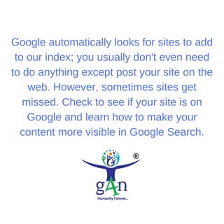 Google automatically looks for sites to add
to our index; you usually don't even need
to do anything except post your site on the
web. However, sometimes sites get
missed. Check to see if your site is on
Google and learn how to make your
content more visible in Google Search.
 