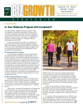 I D E A S T O H E L P
G R O W Y O U R
B U S I N E S S
©Copyright2014.CBIZ,Inc.NYSEListed:CBZ.Allrightsreserved.
I
mplementing a workplace wellness program offers
employers an excellent opportunity to improve the
health, productivity and overall morale of employees
and to reduce future health care costs. The question all
employers must answer is “How does our organization
ensure our wellness program is compliant with the
Affordable Care Act (ACA)?”
In order to answer that question it is important to
know that the ACA divides wellness programs into two
types: Participatory and Health-Contingent. An employer’s
main focus when introducing either type of program must
be avoiding discrimination and providing goals that are
obtainable for all employees.
Participatory Wellness Program
The participatory program is pretty straightforward
and centered solely on employee participation, not a
specific outcome. An example is offering reimbursement
for the employee’s cost of a monthly gym membership. If
introducing a participatory program, there should never be
a reward or incentive for something outcome based. Also,
be sure the health incentives set forth are possible for
any employee to complete regardless of health status; for
example, completing a health risk assessment or going
to one’s annual preventive care appointment. Regardless
of the results from the assessment or the biometric
numbers obtained at a preventive care appointment, the
employee would be rewarded simply because he or she
completed the task.
Health-Contingent Wellness Program
Health-contingent programs can be a bit tricky when
looked at from a discrimination viewpoint as they require
the employee to meet a specific goal (e.g., stopping
tobacco use) in order to obtain a reward. These programs
can be broken out further into “Activity Only” or “Outcome
Based”.
“Activity Only” rewards the employee for accomplishing
a certain activity (e.g., walking 30 minutes a day, three
days a week), but does not depend on numerical goals
like weight loss, BMI or blood pressure. Conversely,
“Outcome Based” does not reward an employee for simply
participating in an activity but rather requires achieving
or maintaining a specific health goal, such as obtaining
our business is growing yours
Employee Benefits
Is Your Wellness Program ACA Compliant?
Article reprinted from Spring 2014GROWTHBIZS T R A T E G I E S
a BMI of 28 or less. Thus, the model of reward based
on outcomes can lend itself to discrimination issues,
especially if an employee cannot reasonably accomplish
a goal due to conditions such as health status or safety
issues. Therefore, it is always necessary to offer alternative
means of accomplishing a specific goal or task and make
sure the reward is the same as that being offered to other
employees.
Lastly, the ACA specifies the 2014 maximum
permissible reward for health-contingent wellness programs
to be 30% of the cost of the employee-only health
coverage. This means annual rewards, whether health care
premium subsidies or tangible items, cannot exceed this
amount.
In summary, wellness programs are an effective way
for an organization to improve many facets of employee
health and wellbeing, as well as to exert some control
over future health care costs. Just be cognizant to design
a program that is compliant with ACA requirements.
 