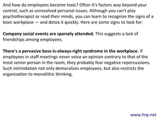www.hrp.net
And how do employees become toxic? Often it's factors way beyond your
control, such as unresolved personal issues. Although you can't play
psychotherapist or read their minds, you can learn to recognize the signs of a
toxic workplace — and detox it quickly. Here are some signs to look for:
Company social events are sparsely attended. This suggests a lack of
friendships among employees.
There's a pervasive boss-is-always-right syndrome in the workplace. If
employees in staff meetings never voice an opinion contrary to that of the
most senior person in the room, they probably fear negative repercussions.
Such intimidation not only demoralizes employees, but also restricts the
organization to monolithic thinking.
 