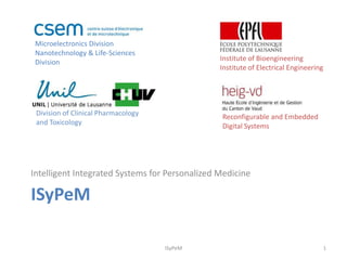 Microelectronics Division
 Nanotechnology & Life-Sciences
 Division                                       Institute of Bioengineering
                                                Institute of Electrical Engineering




 Division of Clinical Pharmacology              Reconfigurable and Embedded
 and Toxicology                                 Digital Systems




Intelligent Integrated Systems for Personalized Medicine

ISyPeM

                                     ISyPeM                                           1
 
