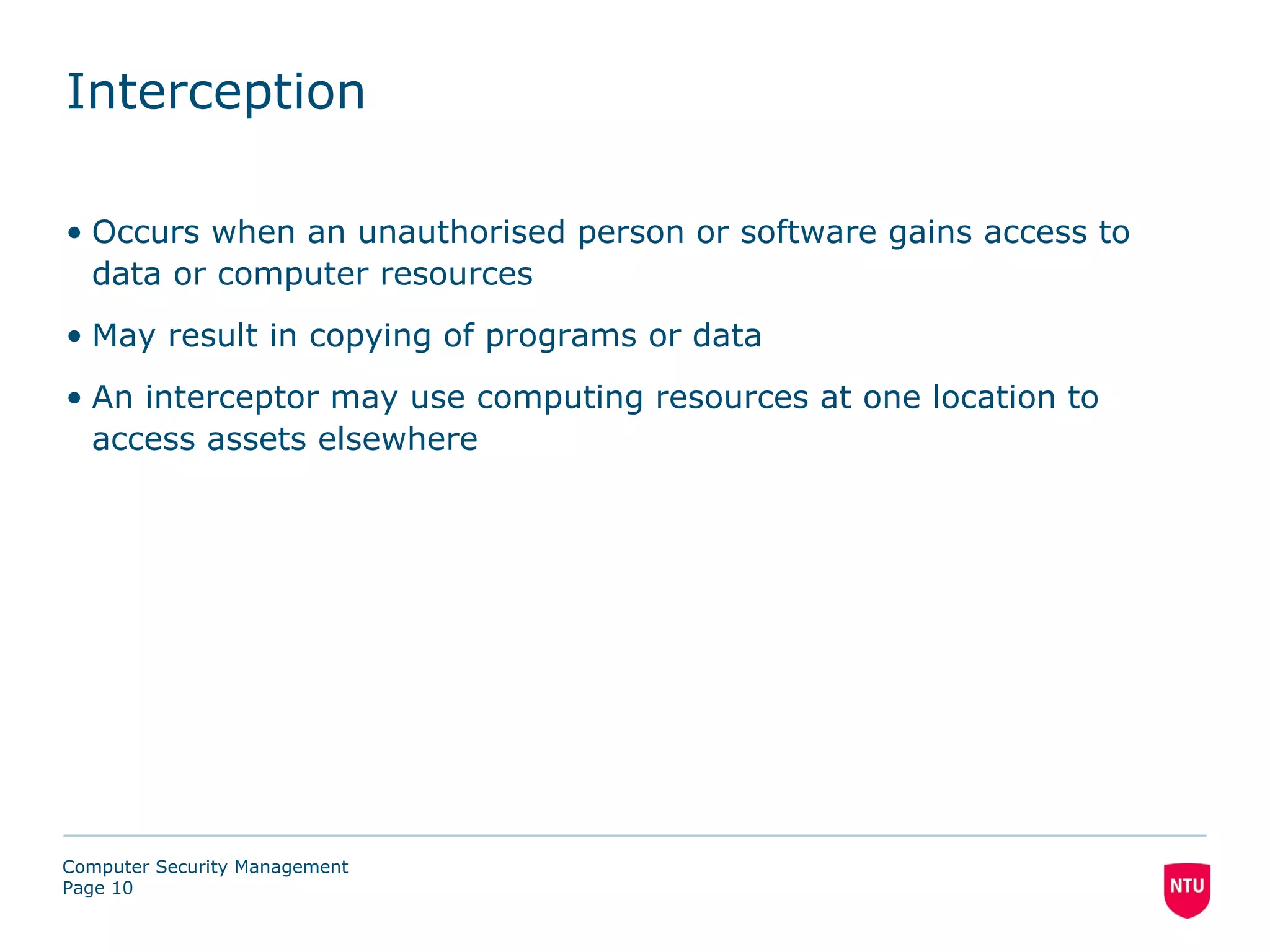 Interception

• Occurs when an unauthorised person or software gains access to
  data or computer resources
• May result in copying of programs or data
• An interceptor may use computing resources at one location to
  access assets elsewhere




Computer Security Management
Page 10
 