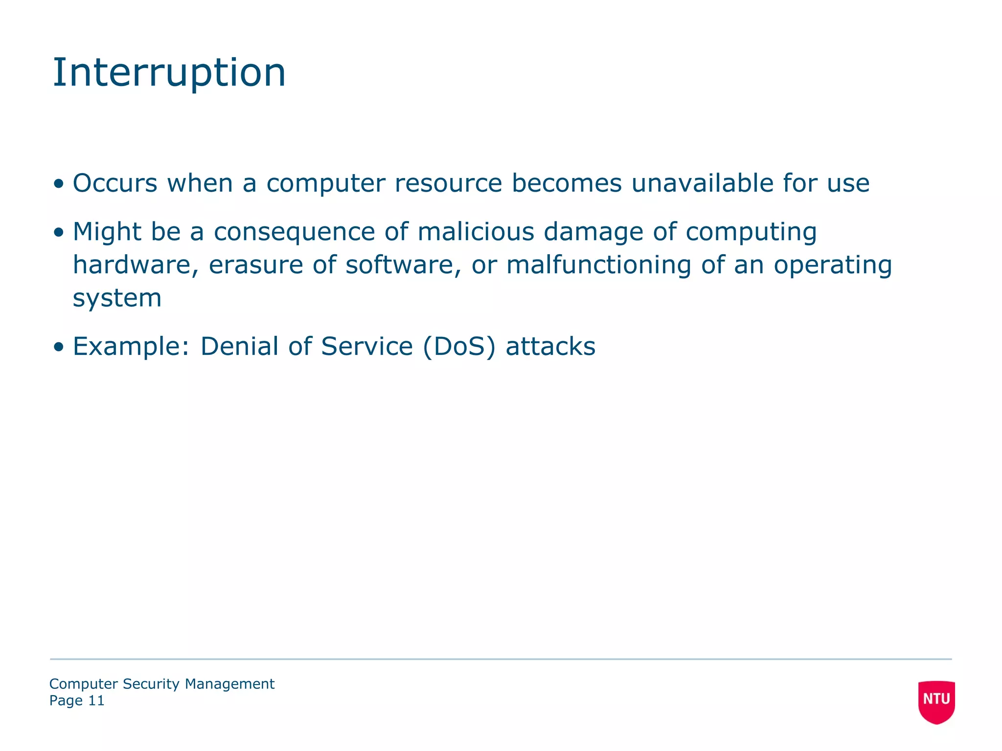 Interruption

• Occurs when a computer resource becomes unavailable for use
• Might be a consequence of malicious damage of computing
  hardware, erasure of software, or malfunctioning of an operating
  system
• Example: Denial of Service (DoS) attacks




Computer Security Management
Page 11
 