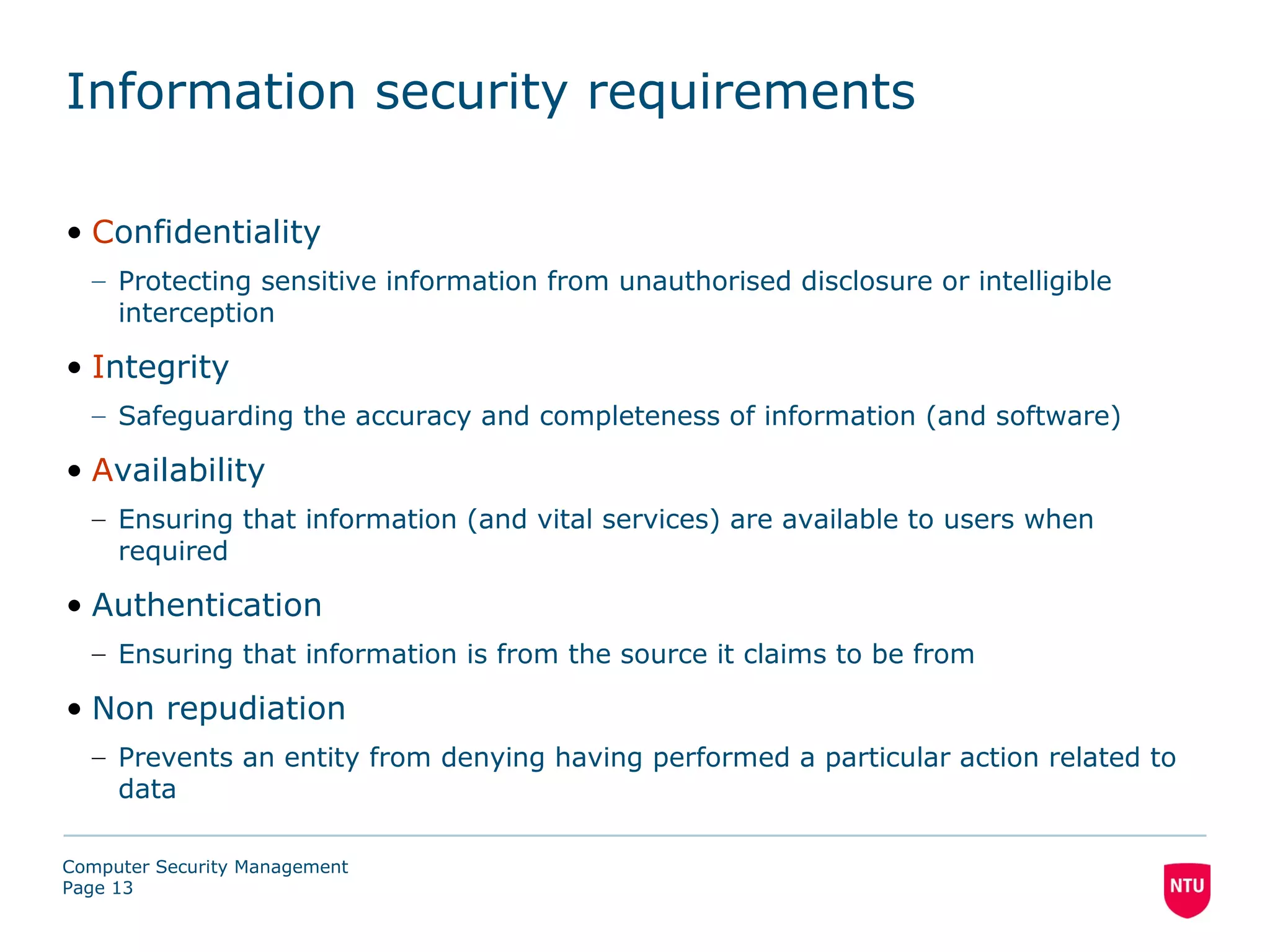 Information security requirements

• Confidentiality
  – Protecting sensitive information from unauthorised disclosure or intelligible
    interception

• Integrity
  – Safeguarding the accuracy and completeness of information (and software)

• Availability
  – Ensuring that information (and vital services) are available to users when
    required

• Authentication
  – Ensuring that information is from the source it claims to be from

• Non repudiation
  – Prevents an entity from denying having performed a particular action related to
    data

Computer Security Management
Page 13
 