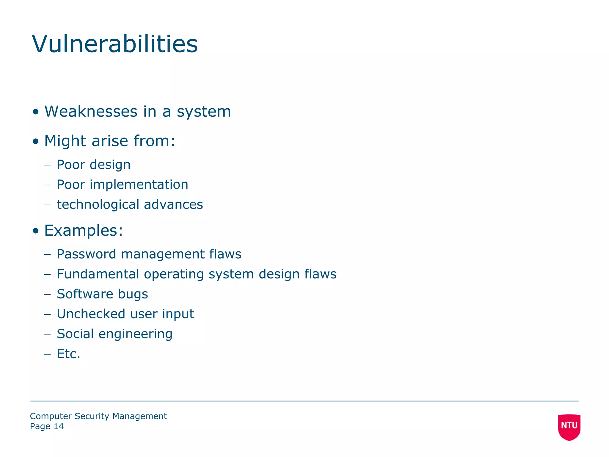 Vulnerabilities

• Weaknesses in a system
• Might arise from:
  – Poor design
  – Poor implementation
  – technological advances

• Examples:
  – Password management flaws
  – Fundamental operating system design flaws
  – Software bugs
  – Unchecked user input
  – Social engineering
  – Etc.



Computer Security Management
Page 14
 