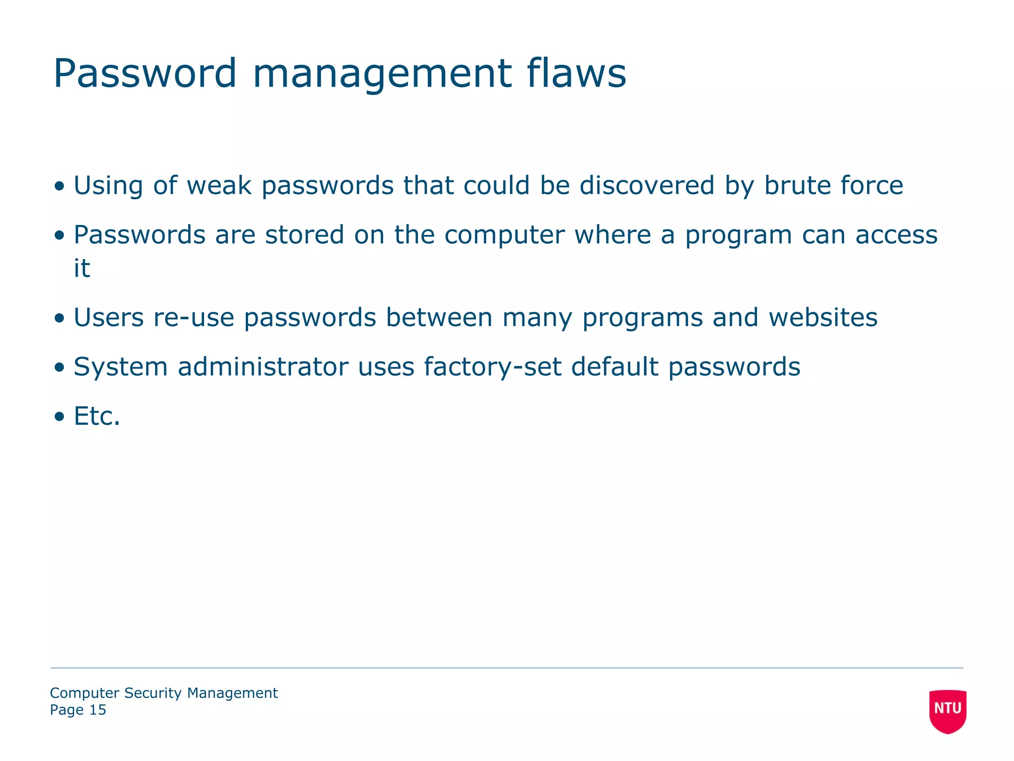 Password management flaws

• Using of weak passwords that could be discovered by brute force
• Passwords are stored on the computer where a program can access
  it
• Users re-use passwords between many programs and websites
• System administrator uses factory-set default passwords
• Etc.




Computer Security Management
Page 15
 