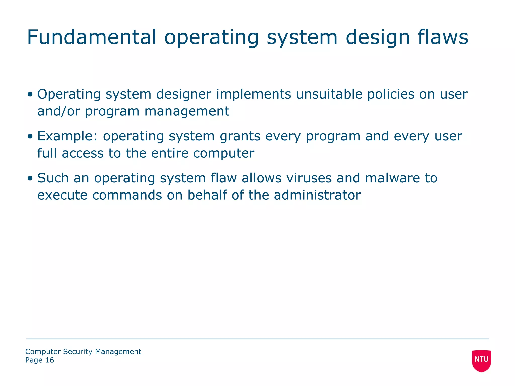 Fundamental operating system design flaws

• Operating system designer implements unsuitable policies on user
  and/or program management
• Example: operating system grants every program and every user
  full access to the entire computer
• Such an operating system flaw allows viruses and malware to
  execute commands on behalf of the administrator




Computer Security Management
Page 16
 
