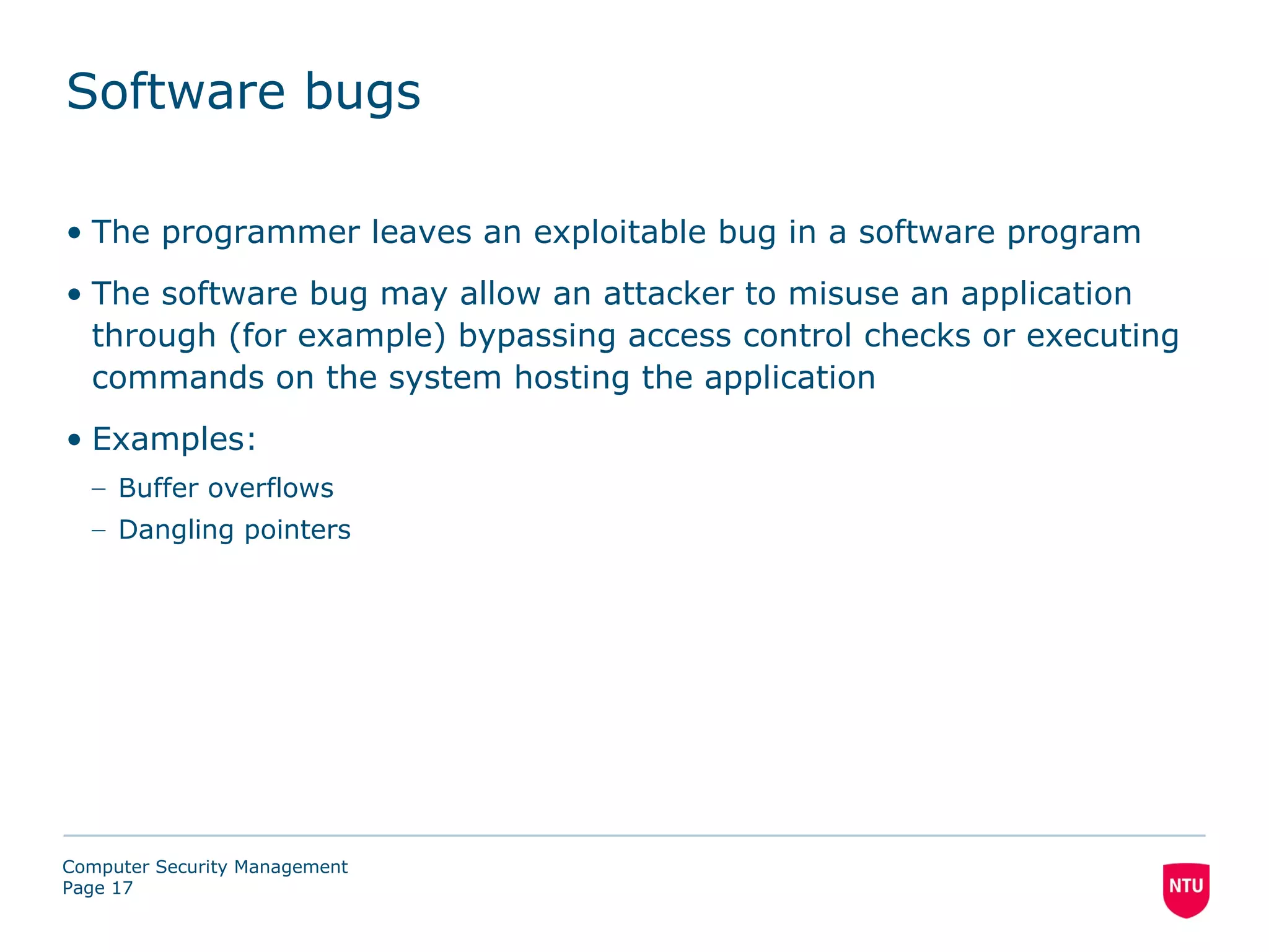 Software bugs

• The programmer leaves an exploitable bug in a software program
• The software bug may allow an attacker to misuse an application
  through (for example) bypassing access control checks or executing
  commands on the system hosting the application
• Examples:
  – Buffer overflows
  – Dangling pointers




Computer Security Management
Page 17
 