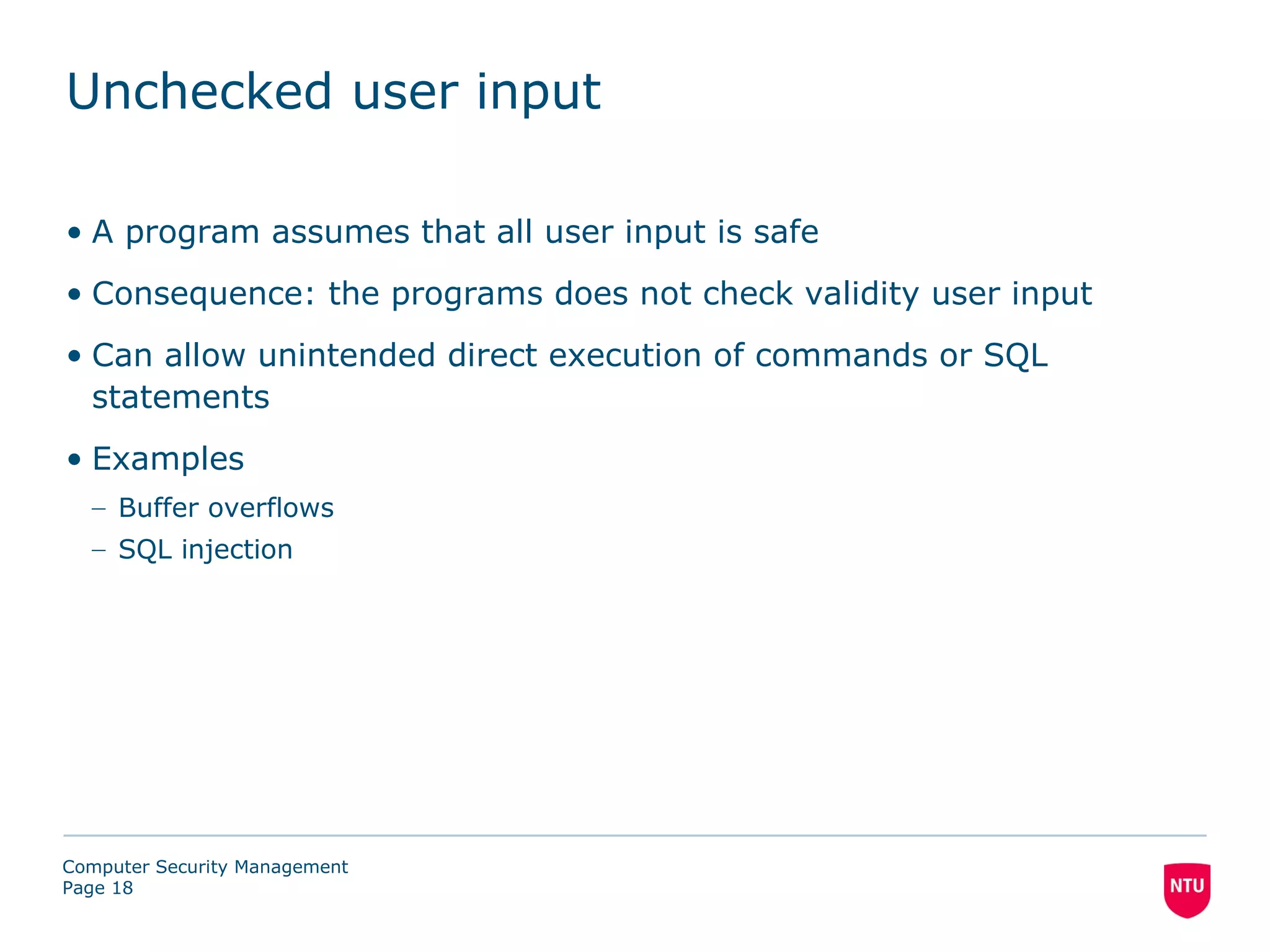 Unchecked user input

• A program assumes that all user input is safe
• Consequence: the programs does not check validity user input
• Can allow unintended direct execution of commands or SQL
  statements
• Examples
  – Buffer overflows
  – SQL injection




Computer Security Management
Page 18
 