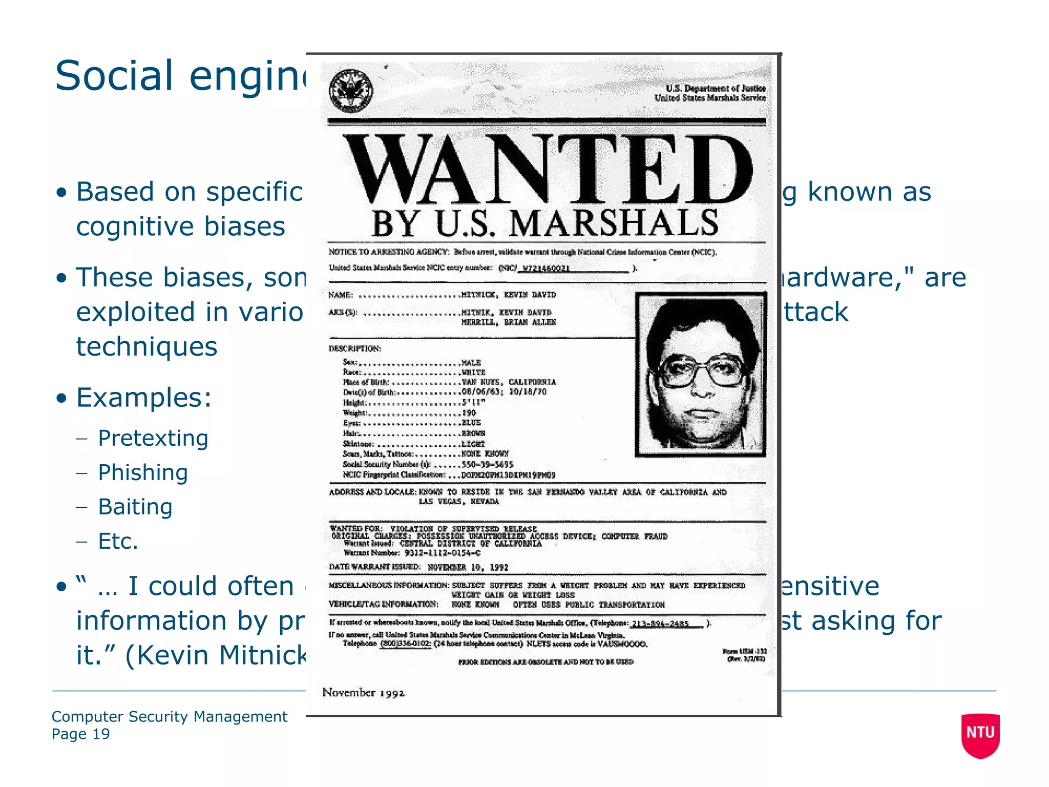 Social engineering

• Based on specific attributes of human decision-making known as
  cognitive biases
• These biases, sometimes called "bugs in the human hardware," are
  exploited in various combinations to create criminal attack
  techniques
• Examples:
  – Pretexting
  – Phishing
  – Baiting
  – Etc.

• “ … I could often get passwords and other pieces of sensitive
  information by pretending to be someone else and just asking for
  it.” (Kevin Mitnick, The Art of Deception, 2002)

Computer Security Management
Page 19
 