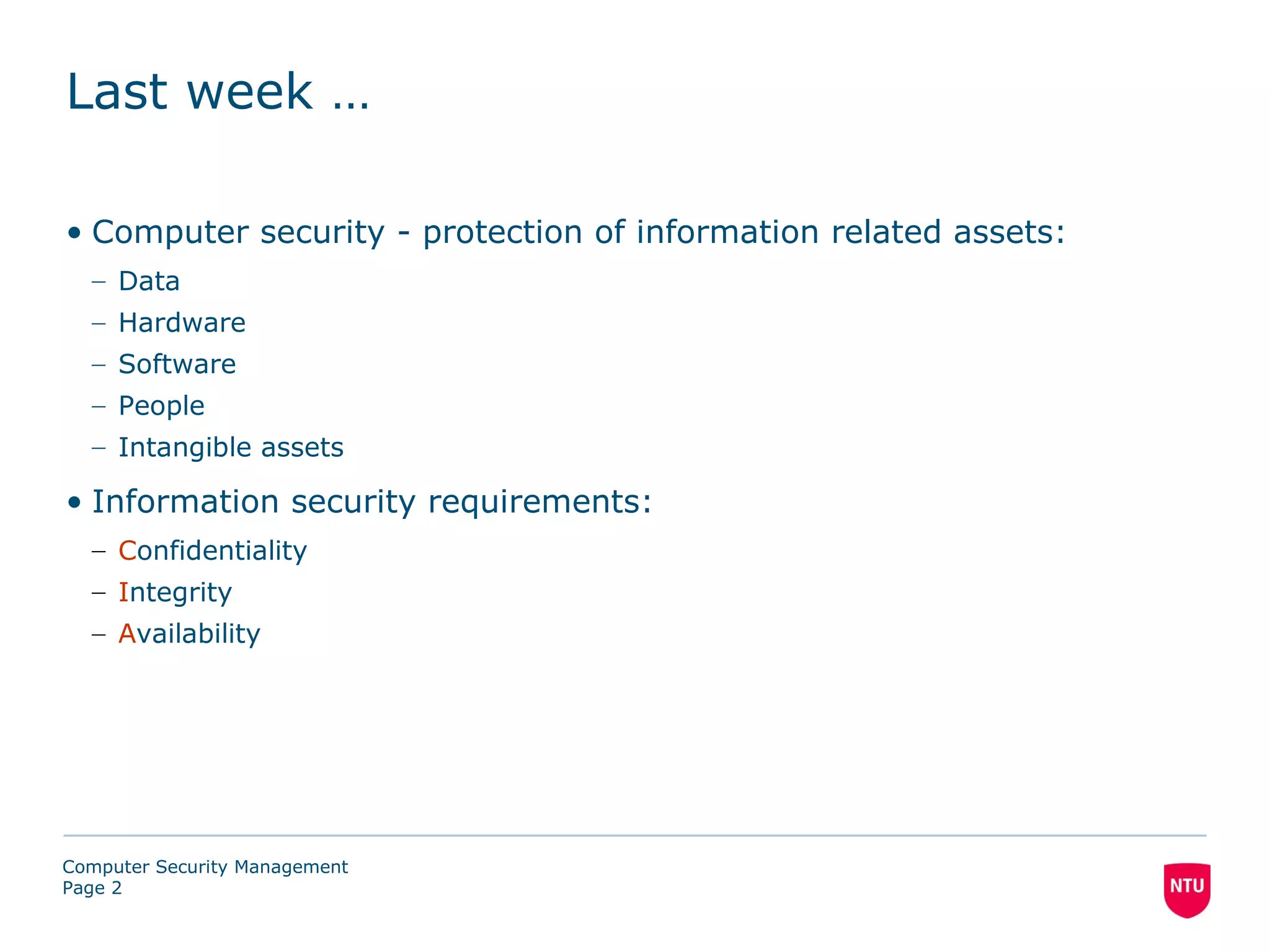Last week …

• Computer security - protection of information related assets:
  – Data
  – Hardware
  – Software
  – People
  – Intangible assets

• Information security requirements:
  – Confidentiality
  – Integrity
  – Availability




Computer Security Management
Page 2
 