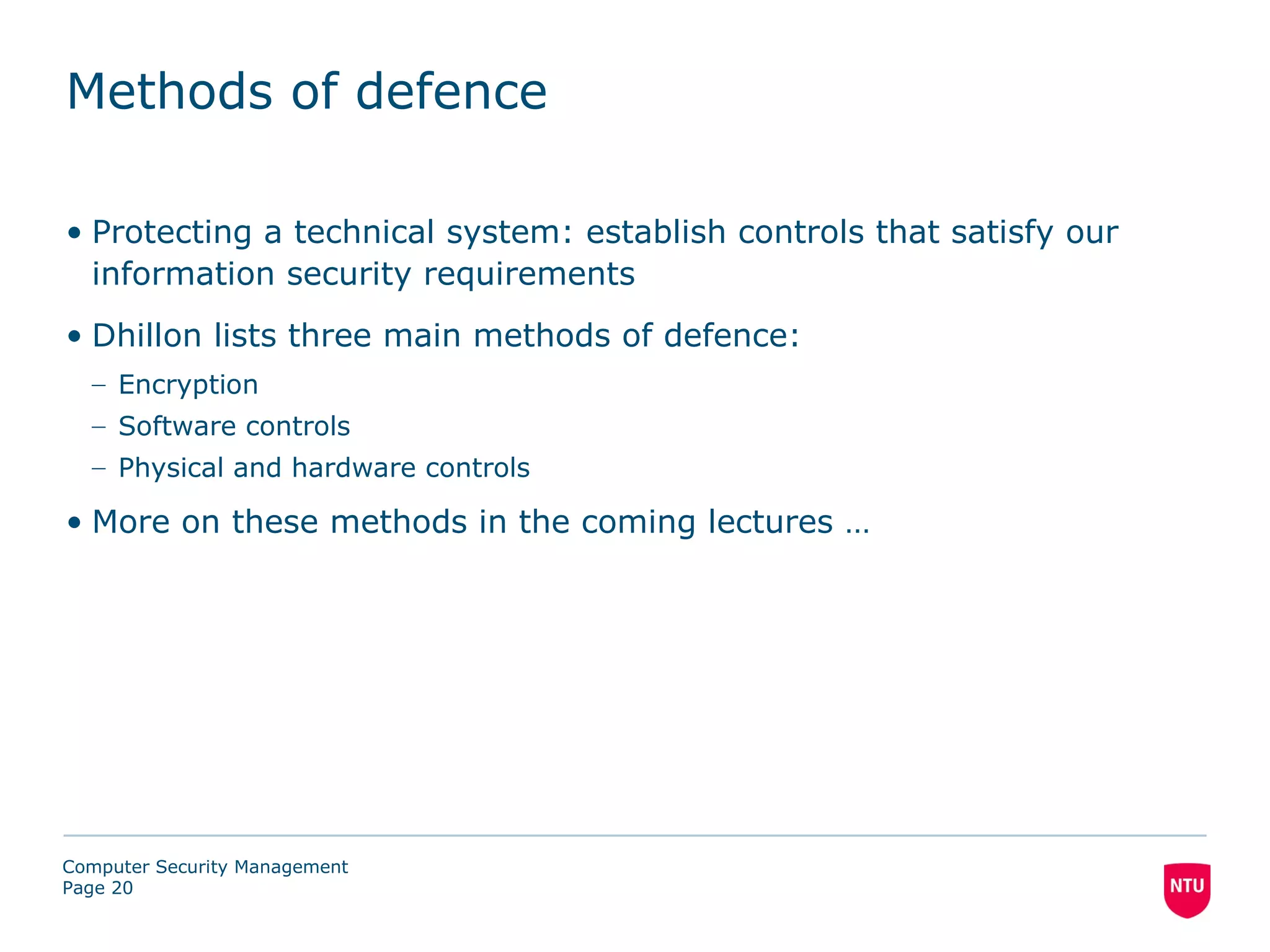 Methods of defence

• Protecting a technical system: establish controls that satisfy our
  information security requirements
• Dhillon lists three main methods of defence:
  – Encryption
  – Software controls
  – Physical and hardware controls

• More on these methods in the coming lectures …




Computer Security Management
Page 20
 