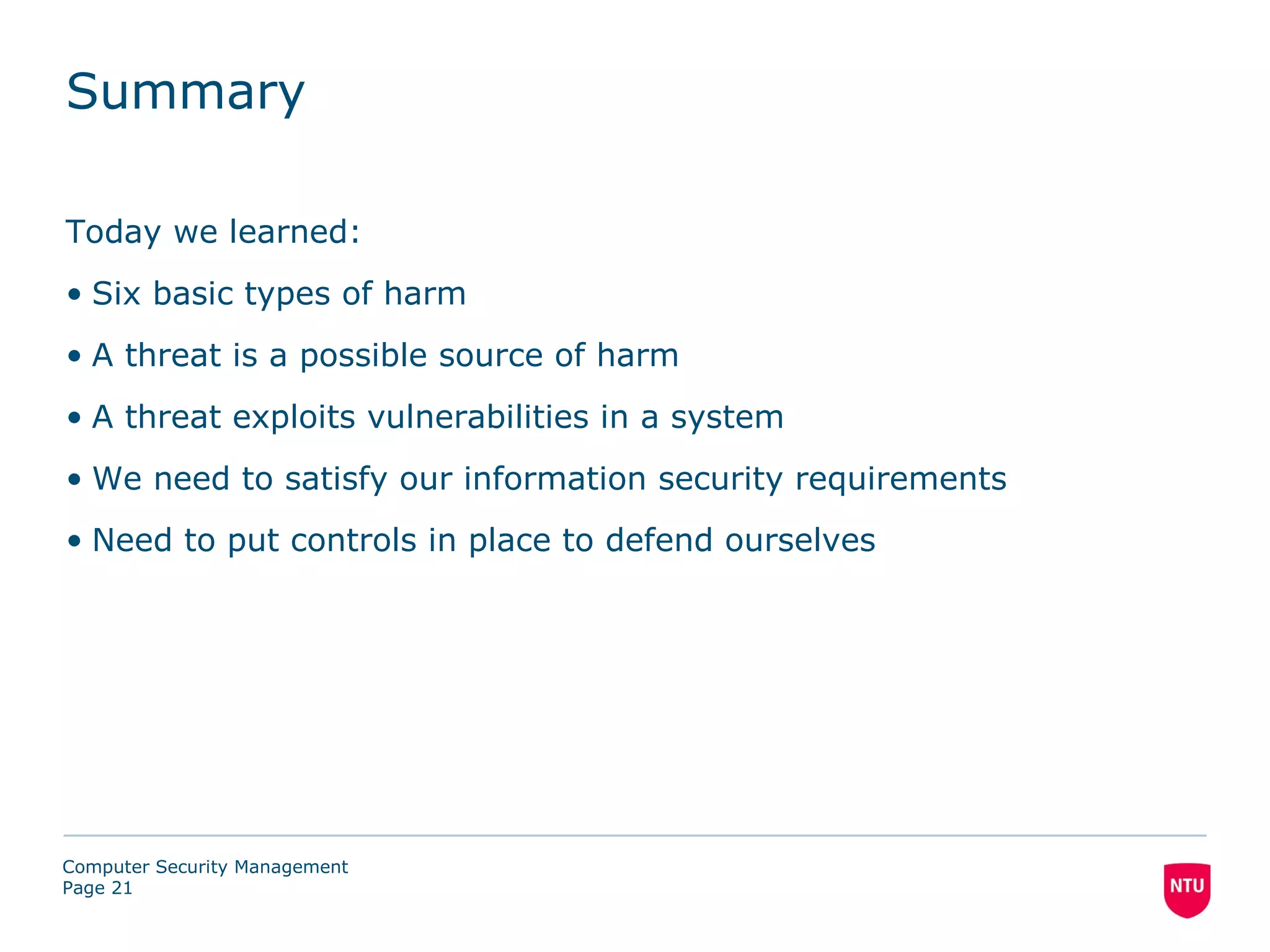 Summary

Today we learned:
• Six basic types of harm
• A threat is a possible source of harm
• A threat exploits vulnerabilities in a system
• We need to satisfy our information security requirements
• Need to put controls in place to defend ourselves




Computer Security Management
Page 21
 