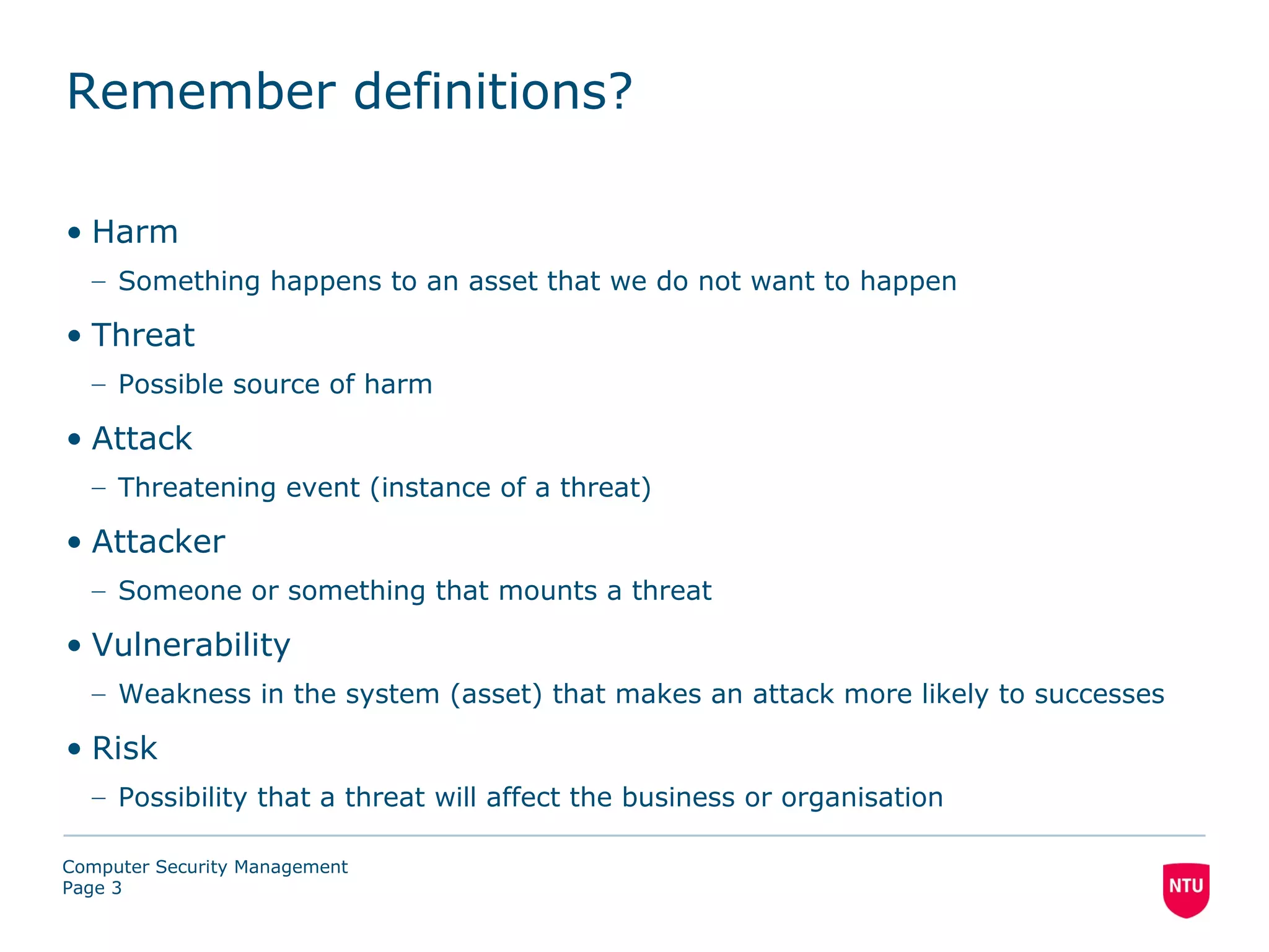 Remember definitions?

• Harm
  – Something happens to an asset that we do not want to happen

• Threat
  – Possible source of harm

• Attack
  – Threatening event (instance of a threat)

• Attacker
  – Someone or something that mounts a threat

• Vulnerability
  – Weakness in the system (asset) that makes an attack more likely to successes

• Risk
  – Possibility that a threat will affect the business or organisation

Computer Security Management
Page 3
 