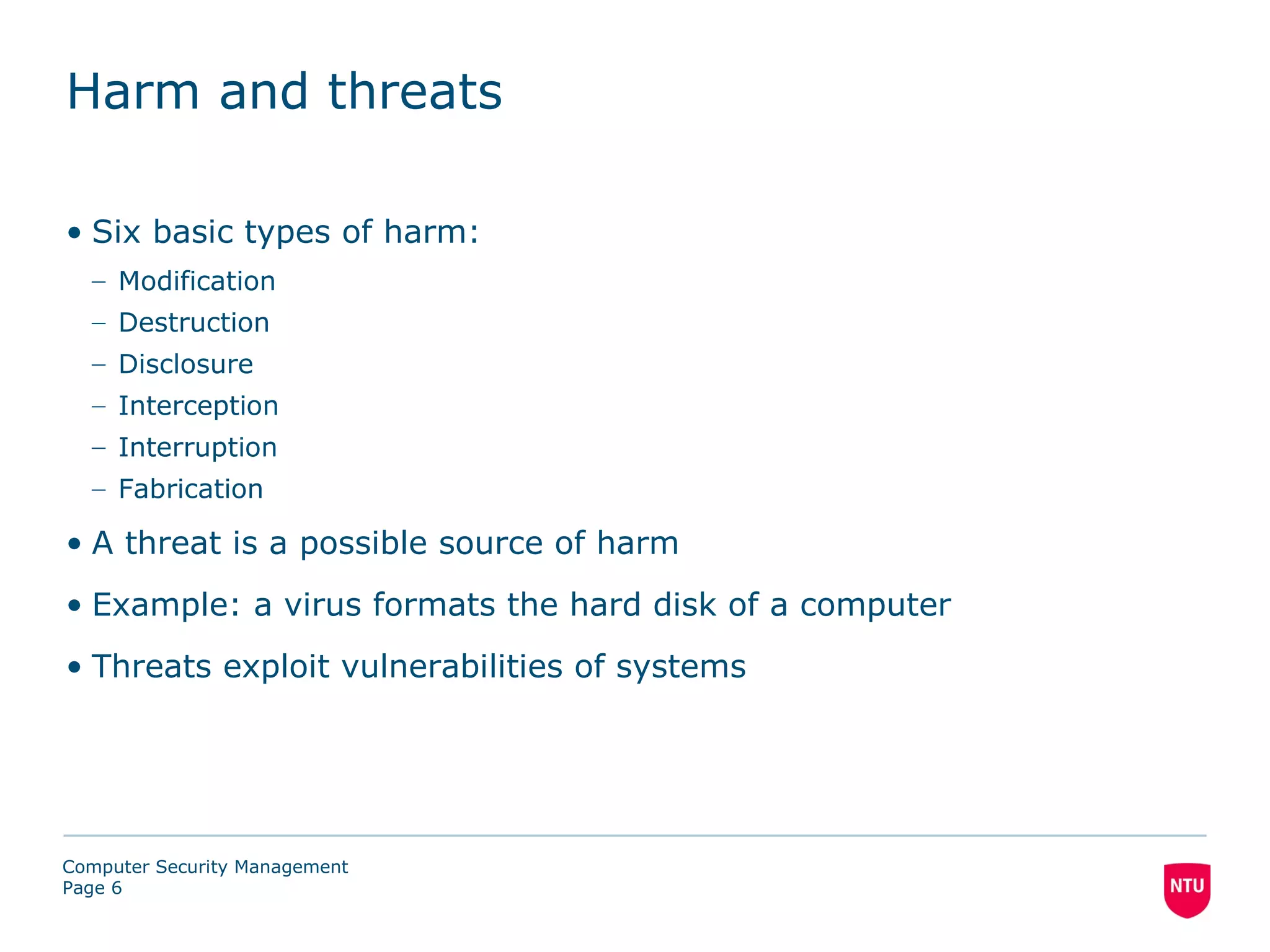 Harm and threats

• Six basic types of harm:
  – Modification
  – Destruction
  – Disclosure
  – Interception
  – Interruption
  – Fabrication

• A threat is a possible source of harm
• Example: a virus formats the hard disk of a computer
• Threats exploit vulnerabilities of systems




Computer Security Management
Page 6
 