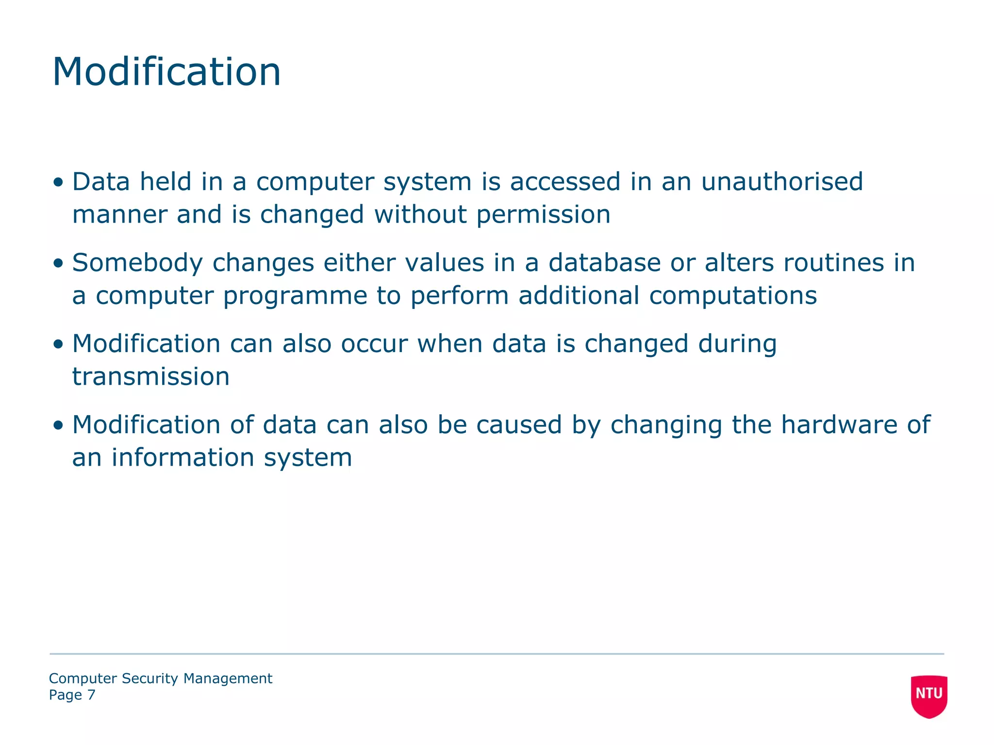 Modification

• Data held in a computer system is accessed in an unauthorised
  manner and is changed without permission
• Somebody changes either values in a database or alters routines in
  a computer programme to perform additional computations
• Modification can also occur when data is changed during
  transmission
• Modification of data can also be caused by changing the hardware of
  an information system




Computer Security Management
Page 7
 