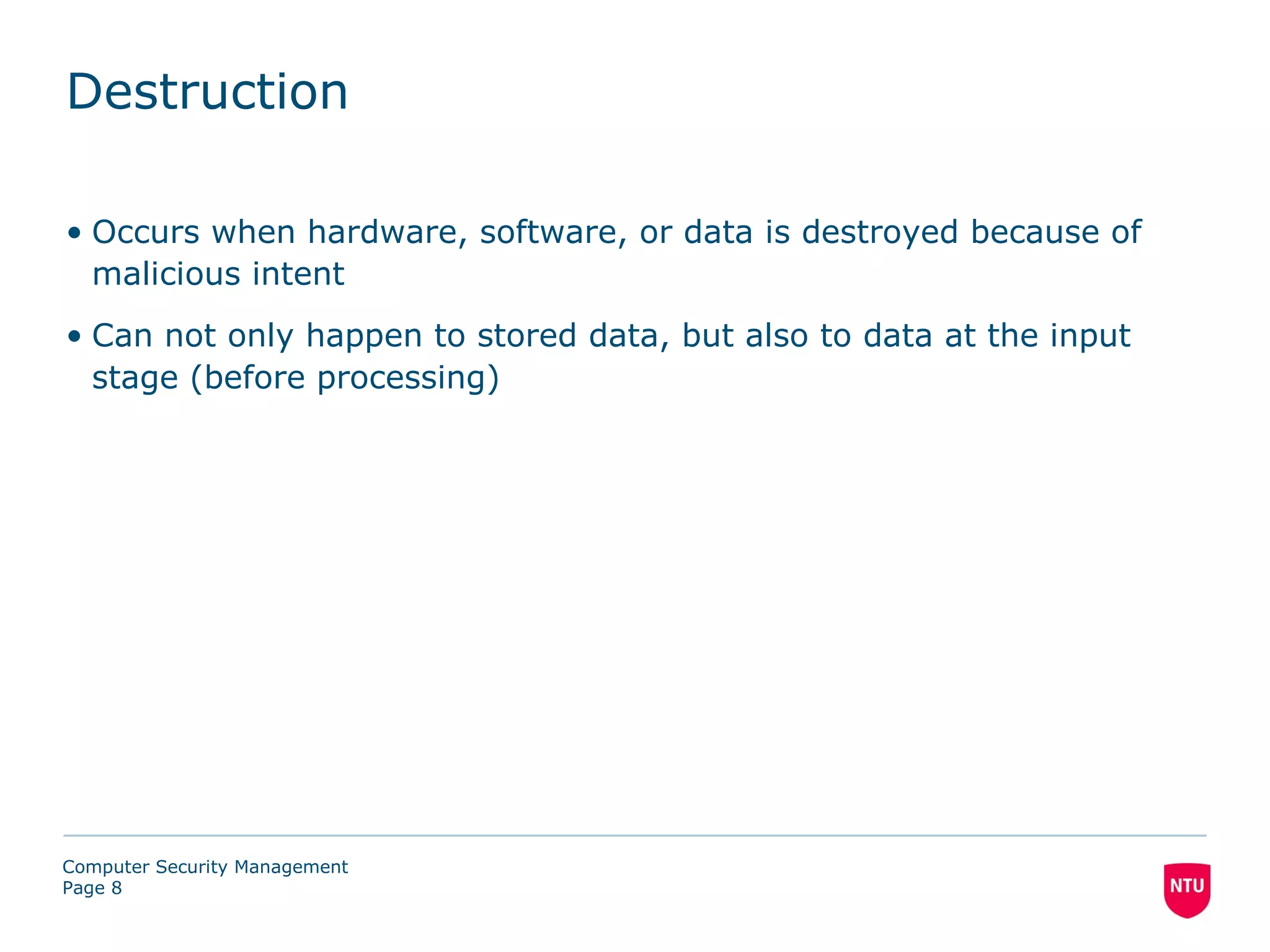 Destruction

• Occurs when hardware, software, or data is destroyed because of
  malicious intent
• Can not only happen to stored data, but also to data at the input
  stage (before processing)




Computer Security Management
Page 8
 