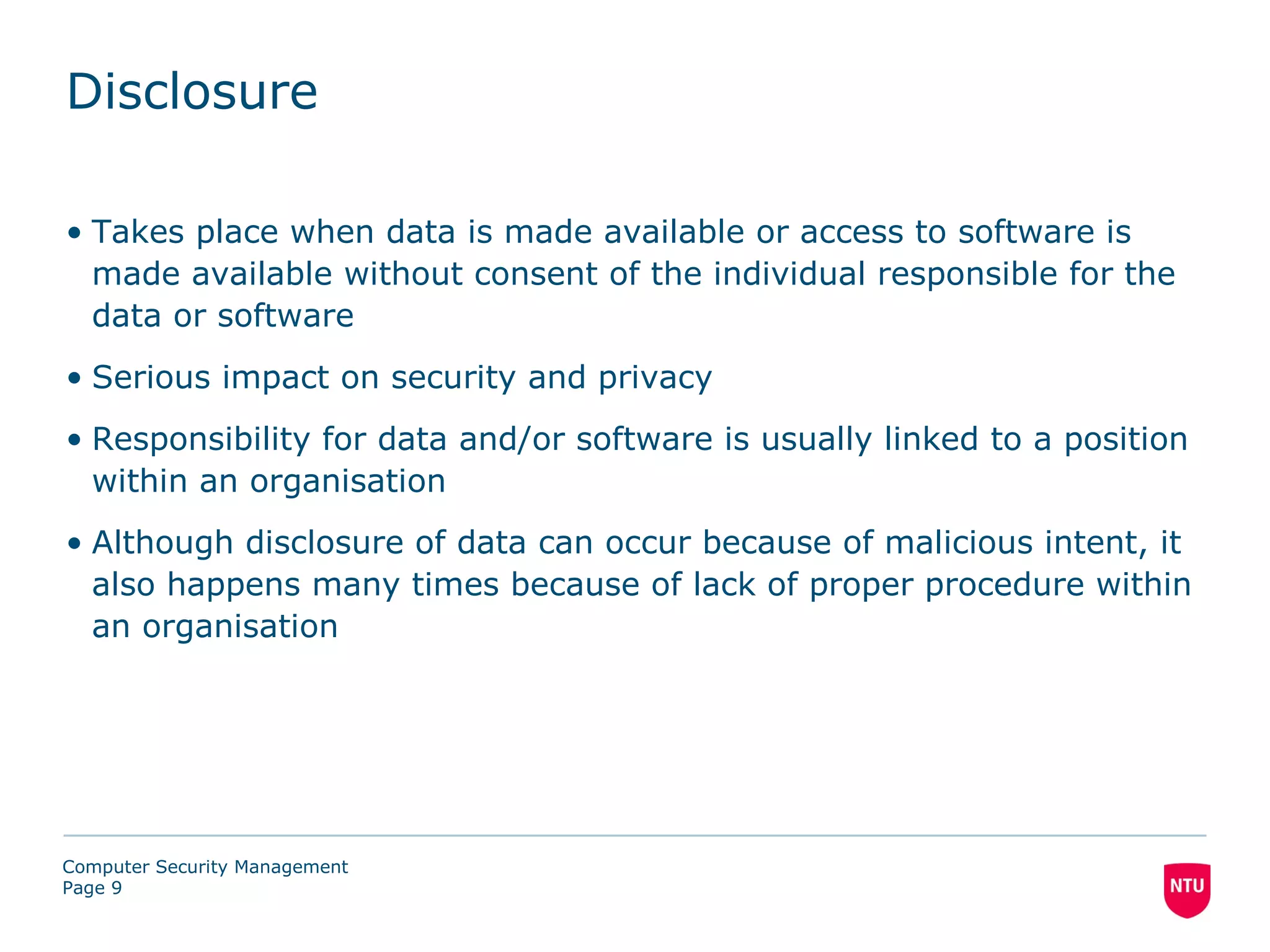 Disclosure

• Takes place when data is made available or access to software is
  made available without consent of the individual responsible for the
  data or software
• Serious impact on security and privacy
• Responsibility for data and/or software is usually linked to a position
  within an organisation
• Although disclosure of data can occur because of malicious intent, it
  also happens many times because of lack of proper procedure within
  an organisation




Computer Security Management
Page 9
 