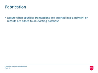 Fabrication

• Occurs when spurious transactions are inserted into a network or
  records are added to an existing database




Computer Security Management
Page 12
 