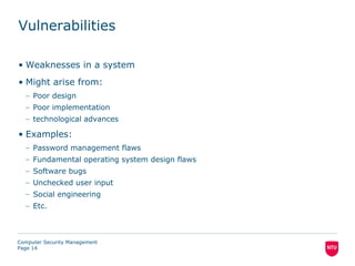 Vulnerabilities

• Weaknesses in a system
• Might arise from:
  – Poor design
  – Poor implementation
  – technological advances

• Examples:
  – Password management flaws
  – Fundamental operating system design flaws
  – Software bugs
  – Unchecked user input
  – Social engineering
  – Etc.



Computer Security Management
Page 14
 