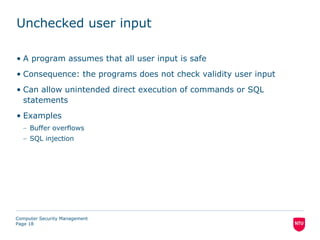 Unchecked user input

• A program assumes that all user input is safe
• Consequence: the programs does not check validity user input
• Can allow unintended direct execution of commands or SQL
  statements
• Examples
  – Buffer overflows
  – SQL injection




Computer Security Management
Page 18
 