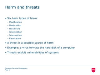 Harm and threats

• Six basic types of harm:
  – Modification
  – Destruction
  – Disclosure
  – Interception
  – Interruption
  – Fabrication

• A threat is a possible source of harm
• Example: a virus formats the hard disk of a computer
• Threats exploit vulnerabilities of systems




Computer Security Management
Page 6
 