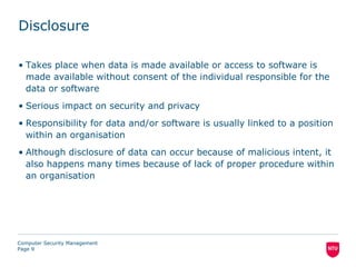 Disclosure

• Takes place when data is made available or access to software is
  made available without consent of the individual responsible for the
  data or software
• Serious impact on security and privacy
• Responsibility for data and/or software is usually linked to a position
  within an organisation
• Although disclosure of data can occur because of malicious intent, it
  also happens many times because of lack of proper procedure within
  an organisation




Computer Security Management
Page 9
 