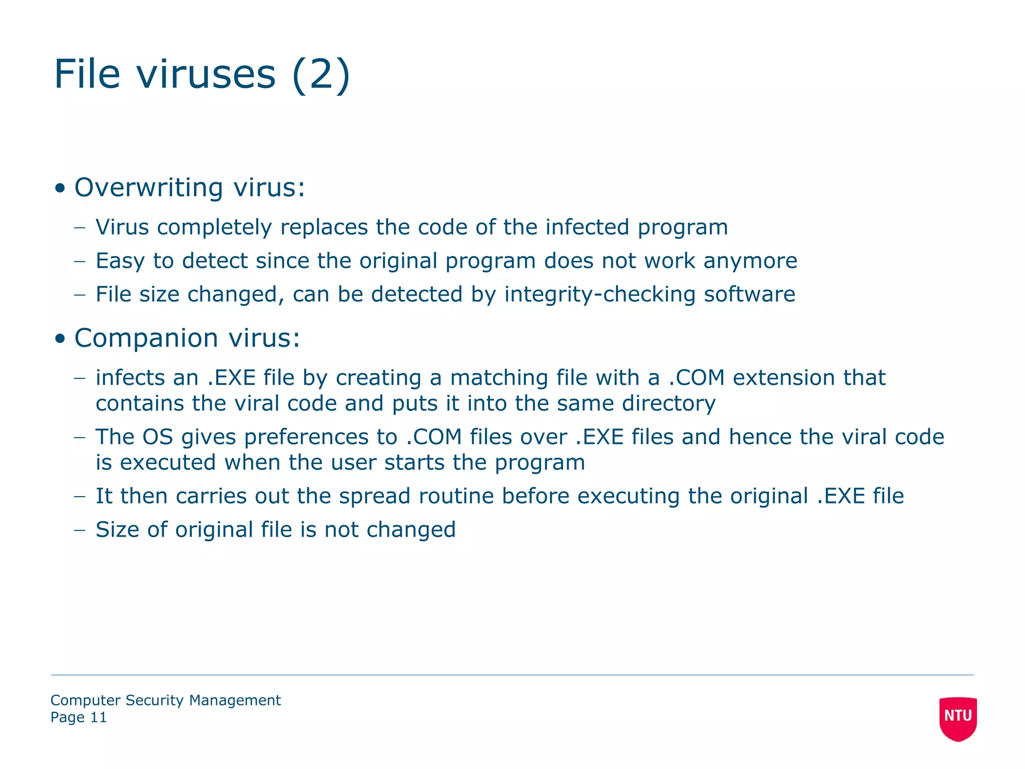 File viruses (2)

• Overwriting virus:
  – Virus completely replaces the code of the infected program
  – Easy to detect since the original program does not work anymore
  – File size changed, can be detected by integrity-checking software

• Companion virus:
  – infects an .EXE file by creating a matching file with a .COM extension that
    contains the viral code and puts it into the same directory
  – The OS gives preferences to .COM files over .EXE files and hence the viral code
    is executed when the user starts the program
  – It then carries out the spread routine before executing the original .EXE file
  – Size of original file is not changed




Computer Security Management
Page 11
 