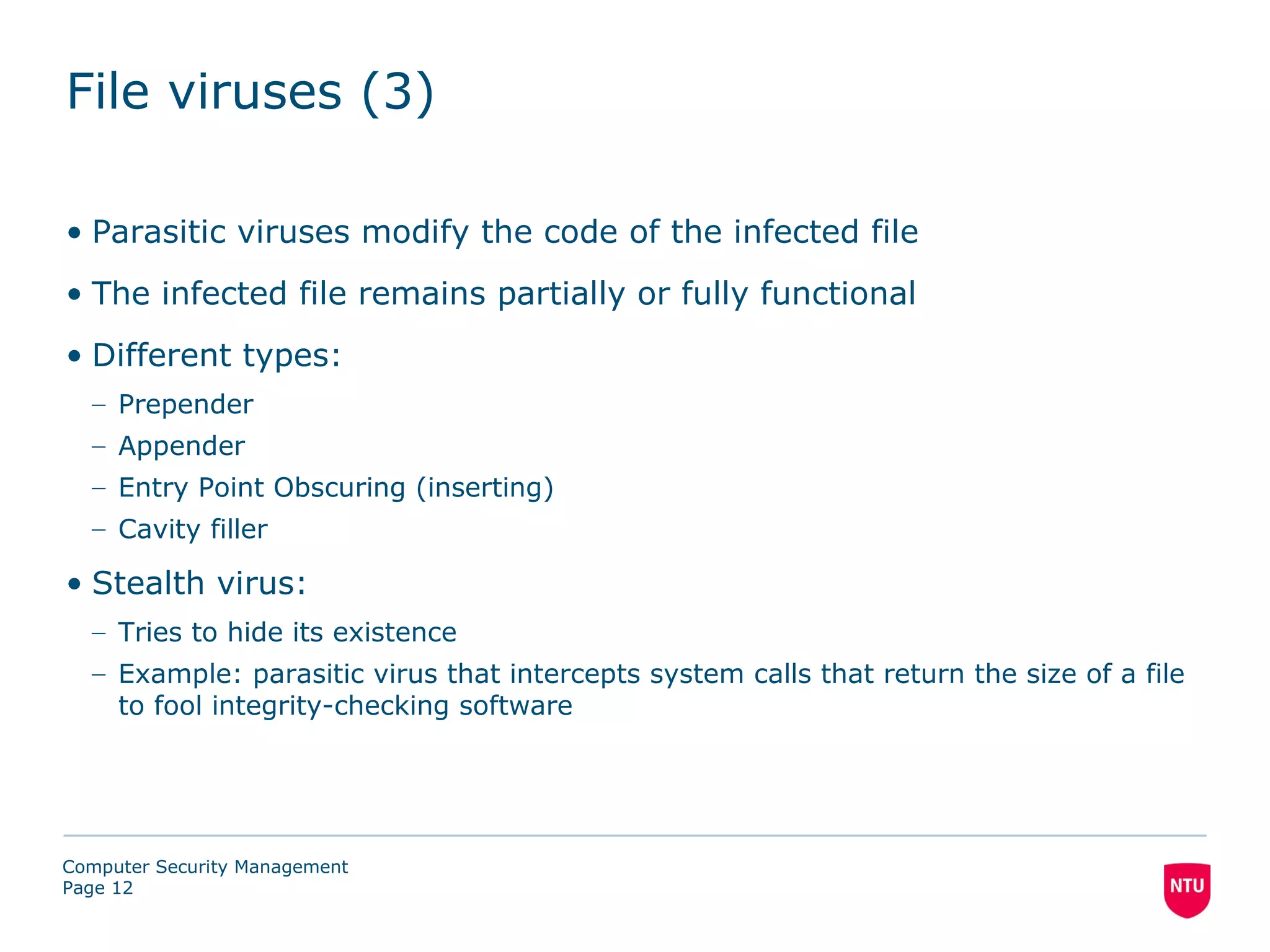 File viruses (3)

• Parasitic viruses modify the code of the infected file
• The infected file remains partially or fully functional
• Different types:
  – Prepender
  – Appender
  – Entry Point Obscuring (inserting)
  – Cavity filler

• Stealth virus:
  – Tries to hide its existence
  – Example: parasitic virus that intercepts system calls that return the size of a file
    to fool integrity-checking software




Computer Security Management
Page 12
 
